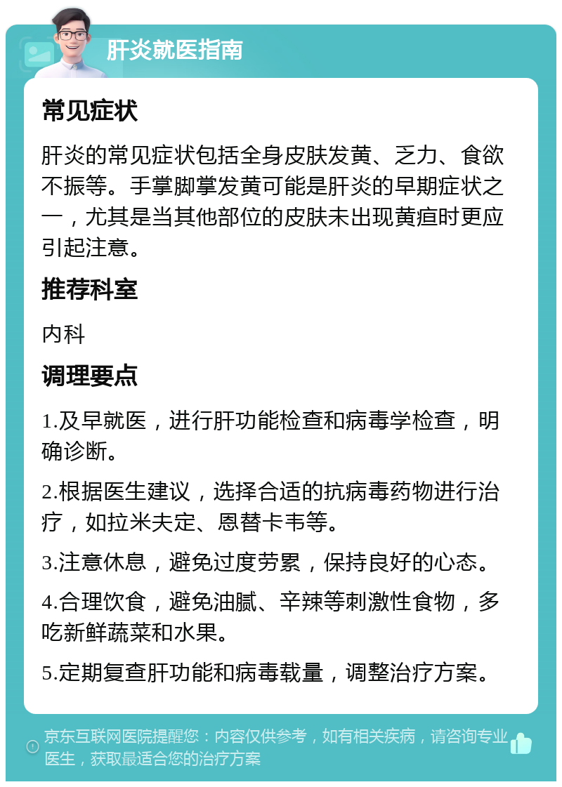 肝炎就医指南 常见症状 肝炎的常见症状包括全身皮肤发黄、乏力、食欲不振等。手掌脚掌发黄可能是肝炎的早期症状之一，尤其是当其他部位的皮肤未出现黄疸时更应引起注意。 推荐科室 内科 调理要点 1.及早就医，进行肝功能检查和病毒学检查，明确诊断。 2.根据医生建议，选择合适的抗病毒药物进行治疗，如拉米夫定、恩替卡韦等。 3.注意休息，避免过度劳累，保持良好的心态。 4.合理饮食，避免油腻、辛辣等刺激性食物，多吃新鲜蔬菜和水果。 5.定期复查肝功能和病毒载量，调整治疗方案。