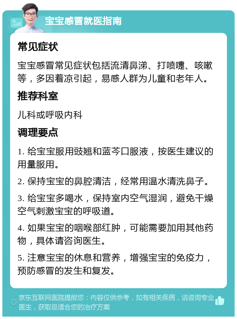 宝宝感冒就医指南 常见症状 宝宝感冒常见症状包括流清鼻涕、打喷嚏、咳嗽等，多因着凉引起，易感人群为儿童和老年人。 推荐科室 儿科或呼吸内科 调理要点 1. 给宝宝服用豉翘和蓝芩口服液，按医生建议的用量服用。 2. 保持宝宝的鼻腔清洁，经常用温水清洗鼻子。 3. 给宝宝多喝水，保持室内空气湿润，避免干燥空气刺激宝宝的呼吸道。 4. 如果宝宝的咽喉部红肿，可能需要加用其他药物，具体请咨询医生。 5. 注意宝宝的休息和营养，增强宝宝的免疫力，预防感冒的发生和复发。