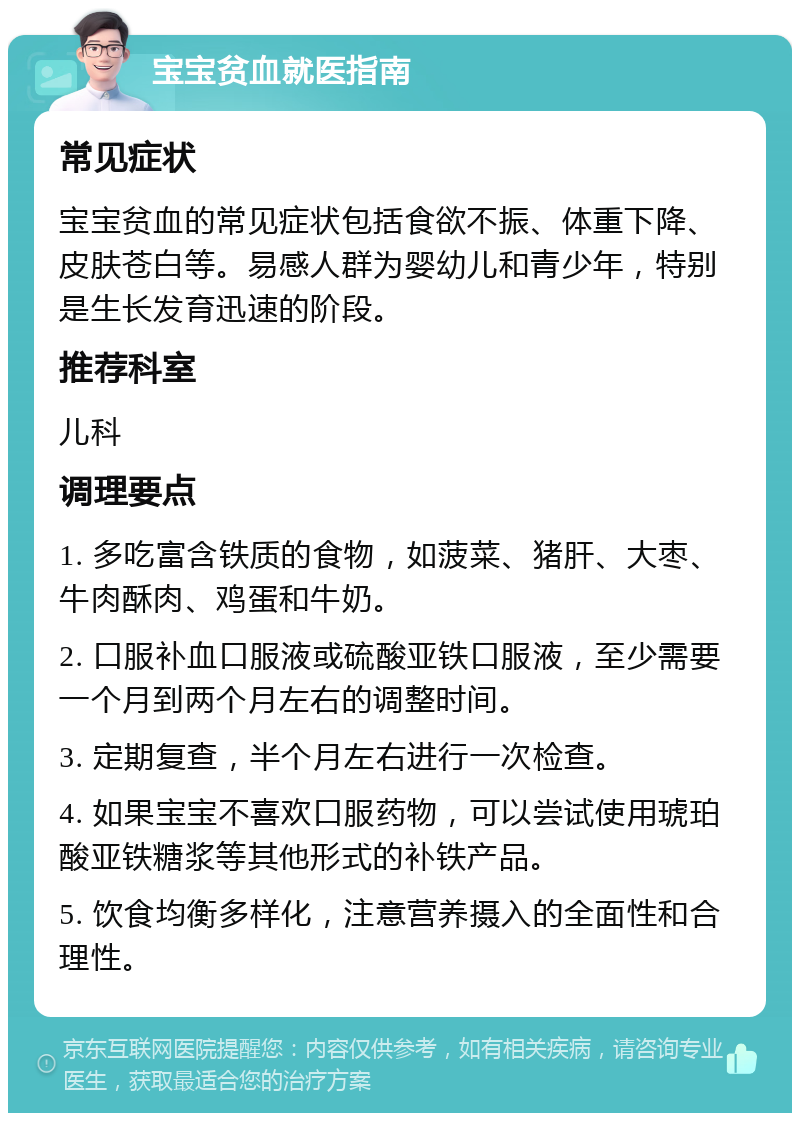 宝宝贫血就医指南 常见症状 宝宝贫血的常见症状包括食欲不振、体重下降、皮肤苍白等。易感人群为婴幼儿和青少年，特别是生长发育迅速的阶段。 推荐科室 儿科 调理要点 1. 多吃富含铁质的食物，如菠菜、猪肝、大枣、牛肉酥肉、鸡蛋和牛奶。 2. 口服补血口服液或硫酸亚铁口服液，至少需要一个月到两个月左右的调整时间。 3. 定期复查，半个月左右进行一次检查。 4. 如果宝宝不喜欢口服药物，可以尝试使用琥珀酸亚铁糖浆等其他形式的补铁产品。 5. 饮食均衡多样化，注意营养摄入的全面性和合理性。