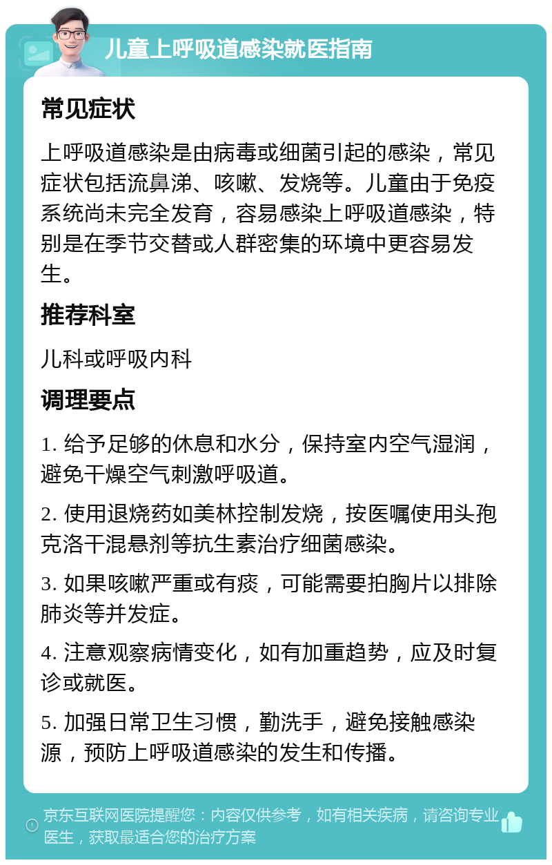 儿童上呼吸道感染就医指南 常见症状 上呼吸道感染是由病毒或细菌引起的感染，常见症状包括流鼻涕、咳嗽、发烧等。儿童由于免疫系统尚未完全发育，容易感染上呼吸道感染，特别是在季节交替或人群密集的环境中更容易发生。 推荐科室 儿科或呼吸内科 调理要点 1. 给予足够的休息和水分，保持室内空气湿润，避免干燥空气刺激呼吸道。 2. 使用退烧药如美林控制发烧，按医嘱使用头孢克洛干混悬剂等抗生素治疗细菌感染。 3. 如果咳嗽严重或有痰，可能需要拍胸片以排除肺炎等并发症。 4. 注意观察病情变化，如有加重趋势，应及时复诊或就医。 5. 加强日常卫生习惯，勤洗手，避免接触感染源，预防上呼吸道感染的发生和传播。