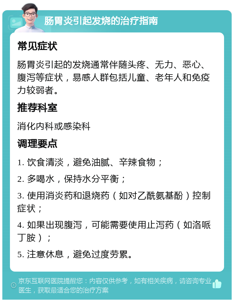 肠胃炎引起发烧的治疗指南 常见症状 肠胃炎引起的发烧通常伴随头疼、无力、恶心、腹泻等症状，易感人群包括儿童、老年人和免疫力较弱者。 推荐科室 消化内科或感染科 调理要点 1. 饮食清淡，避免油腻、辛辣食物； 2. 多喝水，保持水分平衡； 3. 使用消炎药和退烧药（如对乙酰氨基酚）控制症状； 4. 如果出现腹泻，可能需要使用止泻药（如洛哌丁胺）； 5. 注意休息，避免过度劳累。