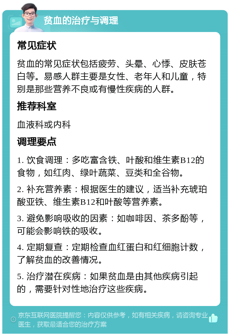 贫血的治疗与调理 常见症状 贫血的常见症状包括疲劳、头晕、心悸、皮肤苍白等。易感人群主要是女性、老年人和儿童，特别是那些营养不良或有慢性疾病的人群。 推荐科室 血液科或内科 调理要点 1. 饮食调理：多吃富含铁、叶酸和维生素B12的食物，如红肉、绿叶蔬菜、豆类和全谷物。 2. 补充营养素：根据医生的建议，适当补充琥珀酸亚铁、维生素B12和叶酸等营养素。 3. 避免影响吸收的因素：如咖啡因、茶多酚等，可能会影响铁的吸收。 4. 定期复查：定期检查血红蛋白和红细胞计数，了解贫血的改善情况。 5. 治疗潜在疾病：如果贫血是由其他疾病引起的，需要针对性地治疗这些疾病。