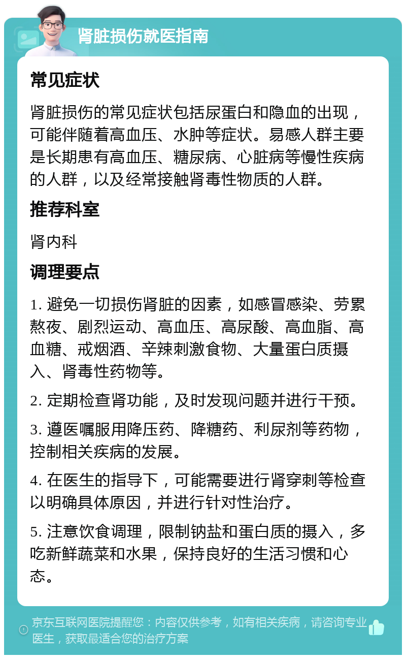 肾脏损伤就医指南 常见症状 肾脏损伤的常见症状包括尿蛋白和隐血的出现，可能伴随着高血压、水肿等症状。易感人群主要是长期患有高血压、糖尿病、心脏病等慢性疾病的人群，以及经常接触肾毒性物质的人群。 推荐科室 肾内科 调理要点 1. 避免一切损伤肾脏的因素，如感冒感染、劳累熬夜、剧烈运动、高血压、高尿酸、高血脂、高血糖、戒烟酒、辛辣刺激食物、大量蛋白质摄入、肾毒性药物等。 2. 定期检查肾功能，及时发现问题并进行干预。 3. 遵医嘱服用降压药、降糖药、利尿剂等药物，控制相关疾病的发展。 4. 在医生的指导下，可能需要进行肾穿刺等检查以明确具体原因，并进行针对性治疗。 5. 注意饮食调理，限制钠盐和蛋白质的摄入，多吃新鲜蔬菜和水果，保持良好的生活习惯和心态。