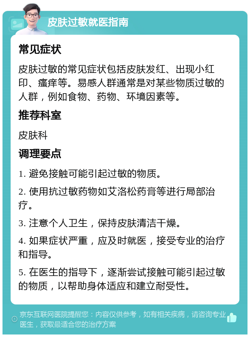 皮肤过敏就医指南 常见症状 皮肤过敏的常见症状包括皮肤发红、出现小红印、瘙痒等。易感人群通常是对某些物质过敏的人群，例如食物、药物、环境因素等。 推荐科室 皮肤科 调理要点 1. 避免接触可能引起过敏的物质。 2. 使用抗过敏药物如艾洛松药膏等进行局部治疗。 3. 注意个人卫生，保持皮肤清洁干燥。 4. 如果症状严重，应及时就医，接受专业的治疗和指导。 5. 在医生的指导下，逐渐尝试接触可能引起过敏的物质，以帮助身体适应和建立耐受性。