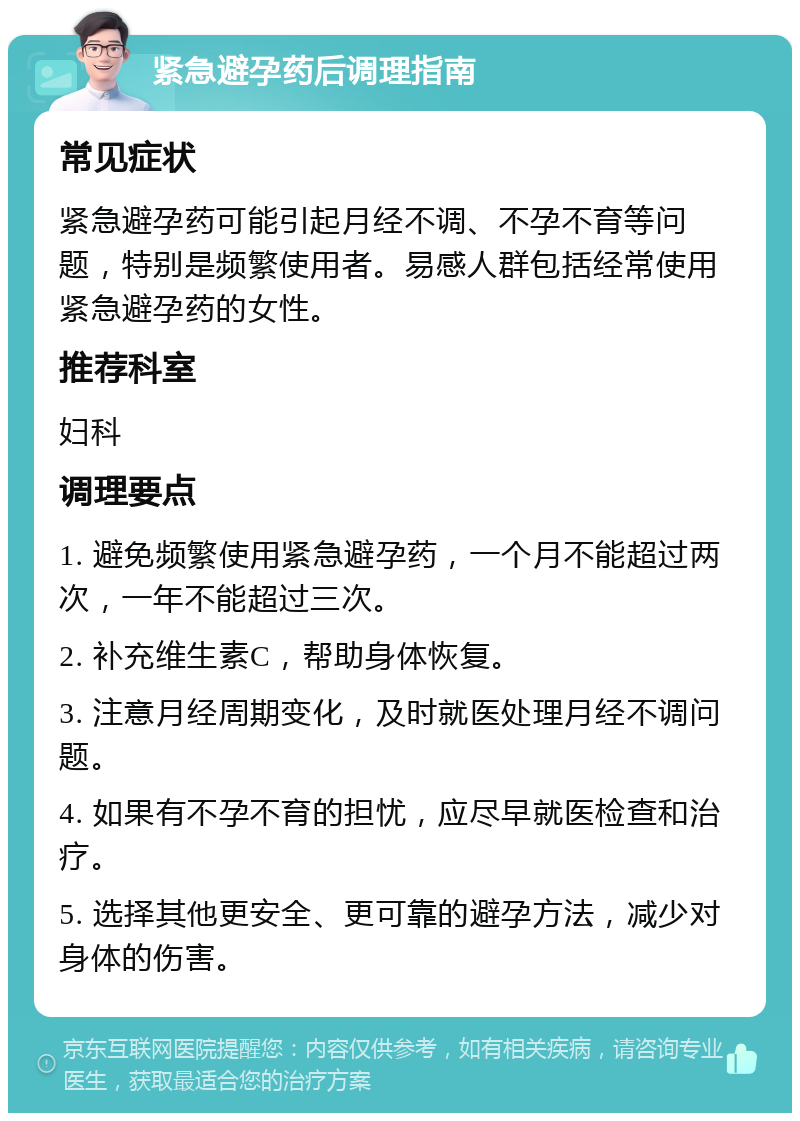 紧急避孕药后调理指南 常见症状 紧急避孕药可能引起月经不调、不孕不育等问题，特别是频繁使用者。易感人群包括经常使用紧急避孕药的女性。 推荐科室 妇科 调理要点 1. 避免频繁使用紧急避孕药，一个月不能超过两次，一年不能超过三次。 2. 补充维生素C，帮助身体恢复。 3. 注意月经周期变化，及时就医处理月经不调问题。 4. 如果有不孕不育的担忧，应尽早就医检查和治疗。 5. 选择其他更安全、更可靠的避孕方法，减少对身体的伤害。