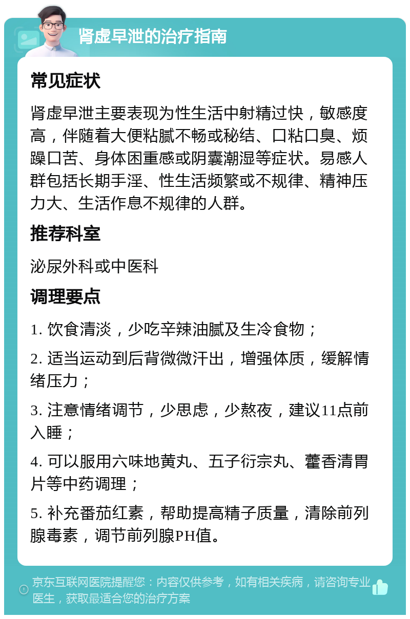 肾虚早泄的治疗指南 常见症状 肾虚早泄主要表现为性生活中射精过快，敏感度高，伴随着大便粘腻不畅或秘结、口粘口臭、烦躁口苦、身体困重感或阴囊潮湿等症状。易感人群包括长期手淫、性生活频繁或不规律、精神压力大、生活作息不规律的人群。 推荐科室 泌尿外科或中医科 调理要点 1. 饮食清淡，少吃辛辣油腻及生冷食物； 2. 适当运动到后背微微汗出，增强体质，缓解情绪压力； 3. 注意情绪调节，少思虑，少熬夜，建议11点前入睡； 4. 可以服用六味地黄丸、五子衍宗丸、藿香清胃片等中药调理； 5. 补充番茄红素，帮助提高精子质量，清除前列腺毒素，调节前列腺PH值。