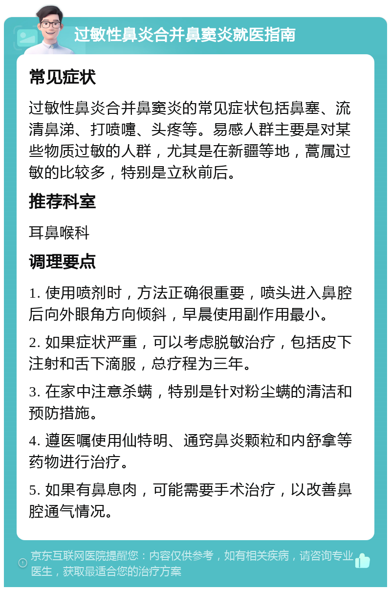 过敏性鼻炎合并鼻窦炎就医指南 常见症状 过敏性鼻炎合并鼻窦炎的常见症状包括鼻塞、流清鼻涕、打喷嚏、头疼等。易感人群主要是对某些物质过敏的人群，尤其是在新疆等地，蒿属过敏的比较多，特别是立秋前后。 推荐科室 耳鼻喉科 调理要点 1. 使用喷剂时，方法正确很重要，喷头进入鼻腔后向外眼角方向倾斜，早晨使用副作用最小。 2. 如果症状严重，可以考虑脱敏治疗，包括皮下注射和舌下滴服，总疗程为三年。 3. 在家中注意杀螨，特别是针对粉尘螨的清洁和预防措施。 4. 遵医嘱使用仙特明、通窍鼻炎颗粒和内舒拿等药物进行治疗。 5. 如果有鼻息肉，可能需要手术治疗，以改善鼻腔通气情况。