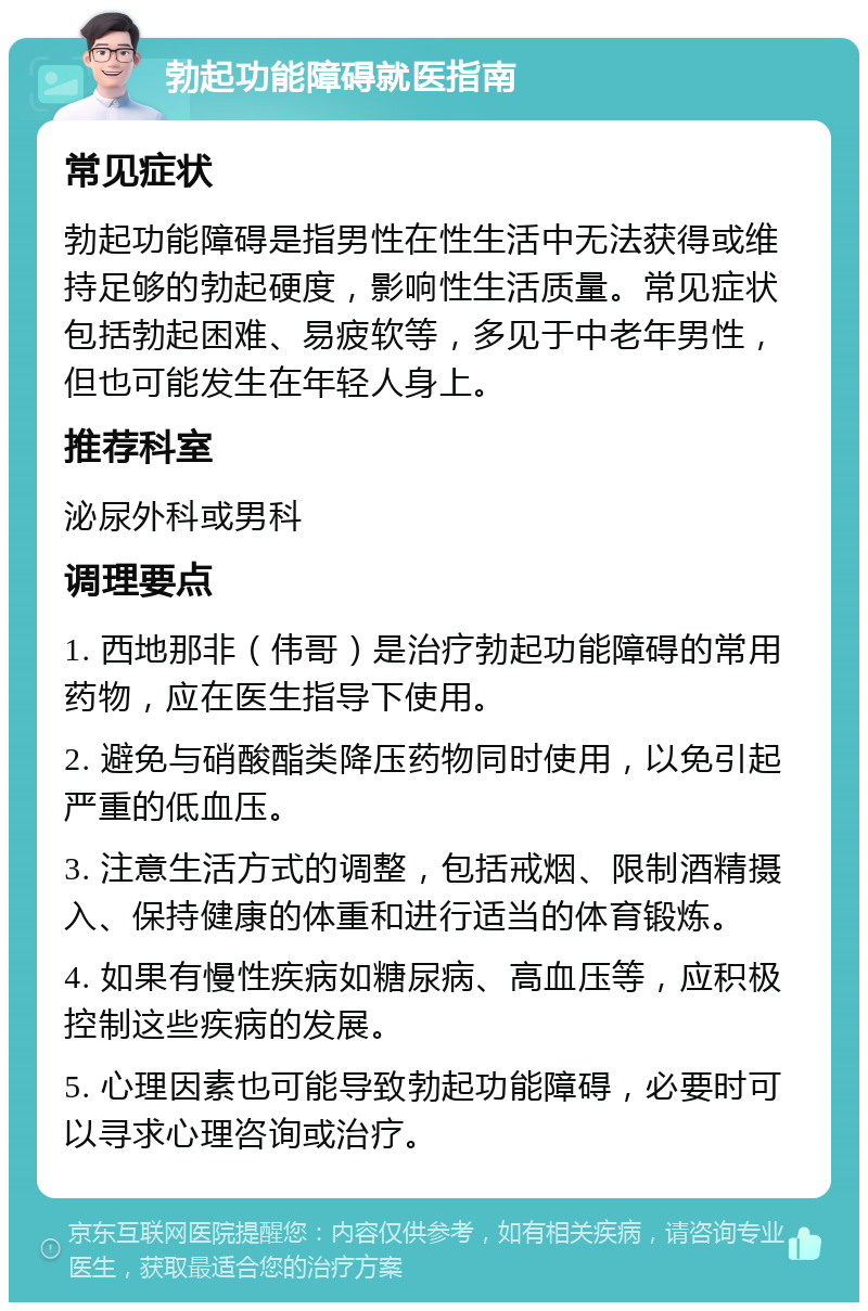 勃起功能障碍就医指南 常见症状 勃起功能障碍是指男性在性生活中无法获得或维持足够的勃起硬度，影响性生活质量。常见症状包括勃起困难、易疲软等，多见于中老年男性，但也可能发生在年轻人身上。 推荐科室 泌尿外科或男科 调理要点 1. 西地那非（伟哥）是治疗勃起功能障碍的常用药物，应在医生指导下使用。 2. 避免与硝酸酯类降压药物同时使用，以免引起严重的低血压。 3. 注意生活方式的调整，包括戒烟、限制酒精摄入、保持健康的体重和进行适当的体育锻炼。 4. 如果有慢性疾病如糖尿病、高血压等，应积极控制这些疾病的发展。 5. 心理因素也可能导致勃起功能障碍，必要时可以寻求心理咨询或治疗。