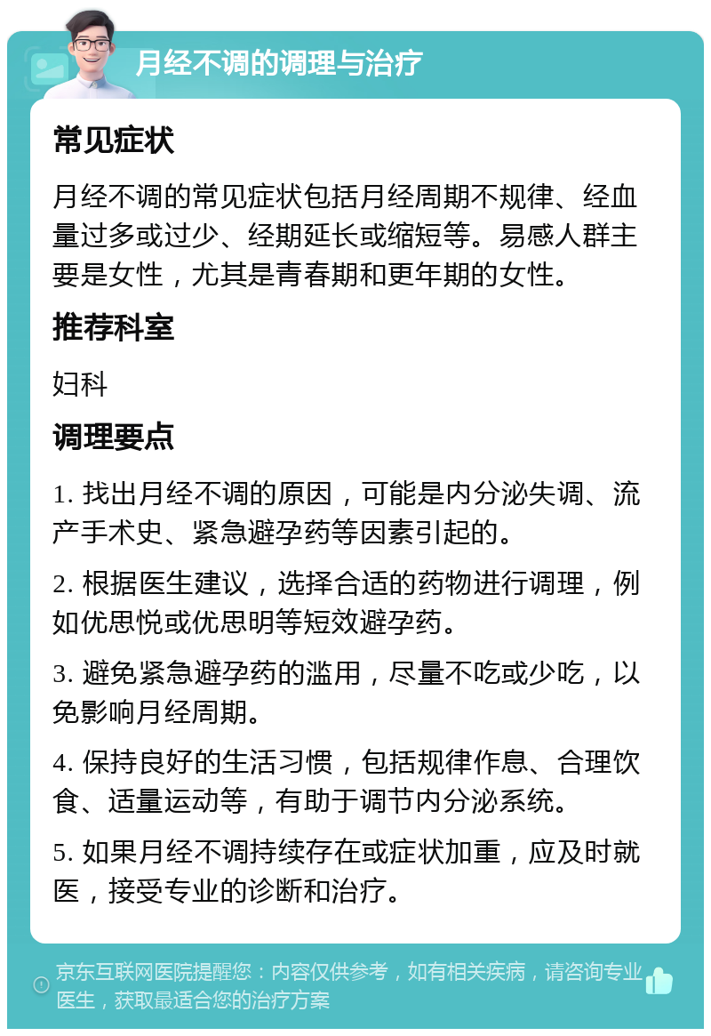 月经不调的调理与治疗 常见症状 月经不调的常见症状包括月经周期不规律、经血量过多或过少、经期延长或缩短等。易感人群主要是女性，尤其是青春期和更年期的女性。 推荐科室 妇科 调理要点 1. 找出月经不调的原因，可能是内分泌失调、流产手术史、紧急避孕药等因素引起的。 2. 根据医生建议，选择合适的药物进行调理，例如优思悦或优思明等短效避孕药。 3. 避免紧急避孕药的滥用，尽量不吃或少吃，以免影响月经周期。 4. 保持良好的生活习惯，包括规律作息、合理饮食、适量运动等，有助于调节内分泌系统。 5. 如果月经不调持续存在或症状加重，应及时就医，接受专业的诊断和治疗。