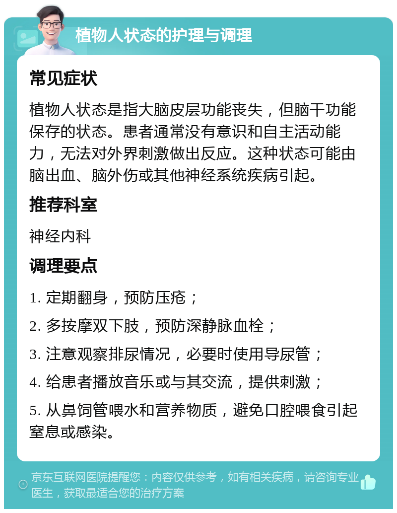 植物人状态的护理与调理 常见症状 植物人状态是指大脑皮层功能丧失，但脑干功能保存的状态。患者通常没有意识和自主活动能力，无法对外界刺激做出反应。这种状态可能由脑出血、脑外伤或其他神经系统疾病引起。 推荐科室 神经内科 调理要点 1. 定期翻身，预防压疮； 2. 多按摩双下肢，预防深静脉血栓； 3. 注意观察排尿情况，必要时使用导尿管； 4. 给患者播放音乐或与其交流，提供刺激； 5. 从鼻饲管喂水和营养物质，避免口腔喂食引起窒息或感染。