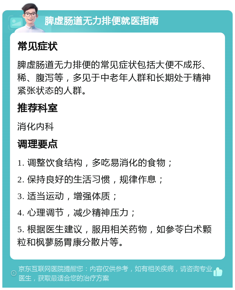 脾虚肠道无力排便就医指南 常见症状 脾虚肠道无力排便的常见症状包括大便不成形、稀、腹泻等，多见于中老年人群和长期处于精神紧张状态的人群。 推荐科室 消化内科 调理要点 1. 调整饮食结构，多吃易消化的食物； 2. 保持良好的生活习惯，规律作息； 3. 适当运动，增强体质； 4. 心理调节，减少精神压力； 5. 根据医生建议，服用相关药物，如参苓白术颗粒和枫蓼肠胃康分散片等。