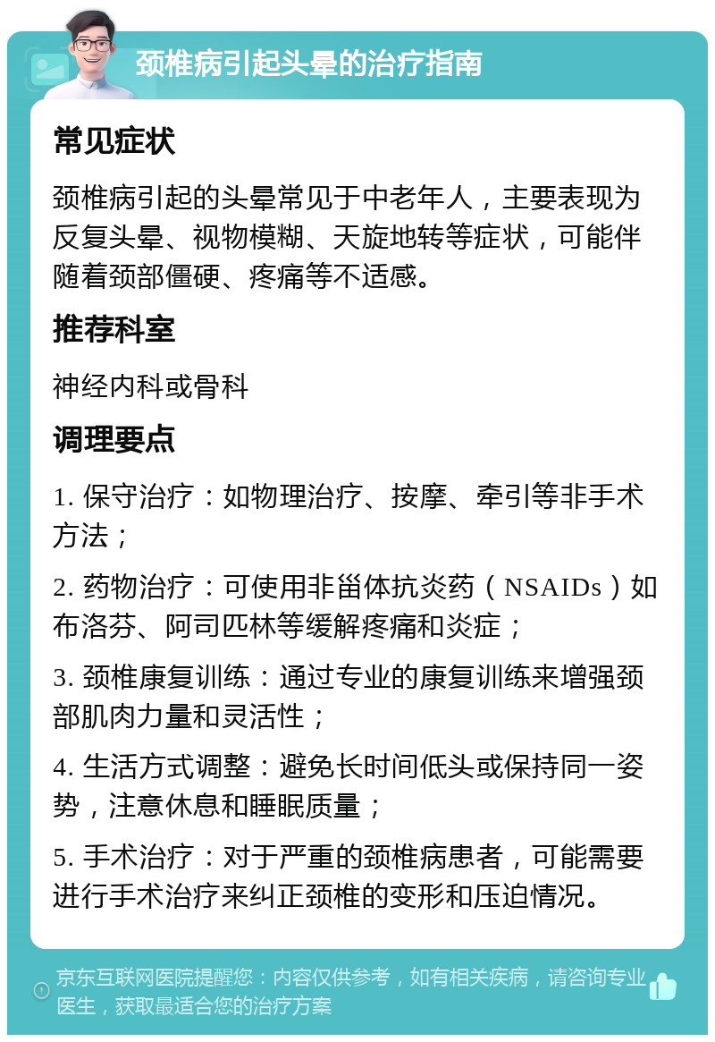 颈椎病引起头晕的治疗指南 常见症状 颈椎病引起的头晕常见于中老年人，主要表现为反复头晕、视物模糊、天旋地转等症状，可能伴随着颈部僵硬、疼痛等不适感。 推荐科室 神经内科或骨科 调理要点 1. 保守治疗：如物理治疗、按摩、牵引等非手术方法； 2. 药物治疗：可使用非甾体抗炎药（NSAIDs）如布洛芬、阿司匹林等缓解疼痛和炎症； 3. 颈椎康复训练：通过专业的康复训练来增强颈部肌肉力量和灵活性； 4. 生活方式调整：避免长时间低头或保持同一姿势，注意休息和睡眠质量； 5. 手术治疗：对于严重的颈椎病患者，可能需要进行手术治疗来纠正颈椎的变形和压迫情况。