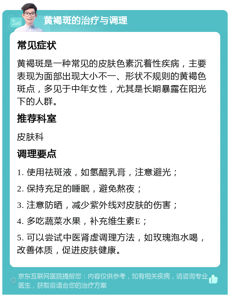 黄褐斑的治疗与调理 常见症状 黄褐斑是一种常见的皮肤色素沉着性疾病，主要表现为面部出现大小不一、形状不规则的黄褐色斑点，多见于中年女性，尤其是长期暴露在阳光下的人群。 推荐科室 皮肤科 调理要点 1. 使用祛斑液，如氢醌乳膏，注意避光； 2. 保持充足的睡眠，避免熬夜； 3. 注意防晒，减少紫外线对皮肤的伤害； 4. 多吃蔬菜水果，补充维生素E； 5. 可以尝试中医肾虚调理方法，如玫瑰泡水喝，改善体质，促进皮肤健康。