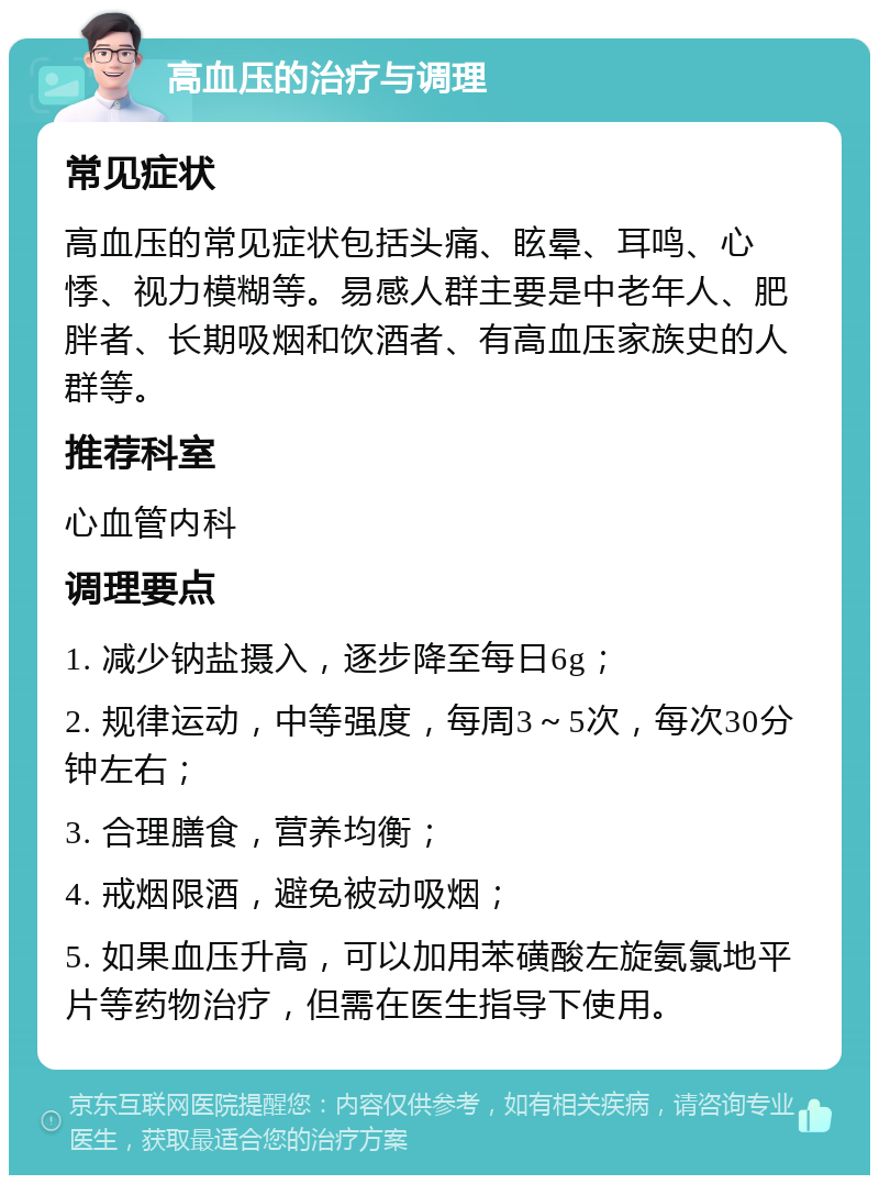 高血压的治疗与调理 常见症状 高血压的常见症状包括头痛、眩晕、耳鸣、心悸、视力模糊等。易感人群主要是中老年人、肥胖者、长期吸烟和饮酒者、有高血压家族史的人群等。 推荐科室 心血管内科 调理要点 1. 减少钠盐摄入，逐步降至每日6g； 2. 规律运动，中等强度，每周3～5次，每次30分钟左右； 3. 合理膳食，营养均衡； 4. 戒烟限酒，避免被动吸烟； 5. 如果血压升高，可以加用苯磺酸左旋氨氯地平片等药物治疗，但需在医生指导下使用。