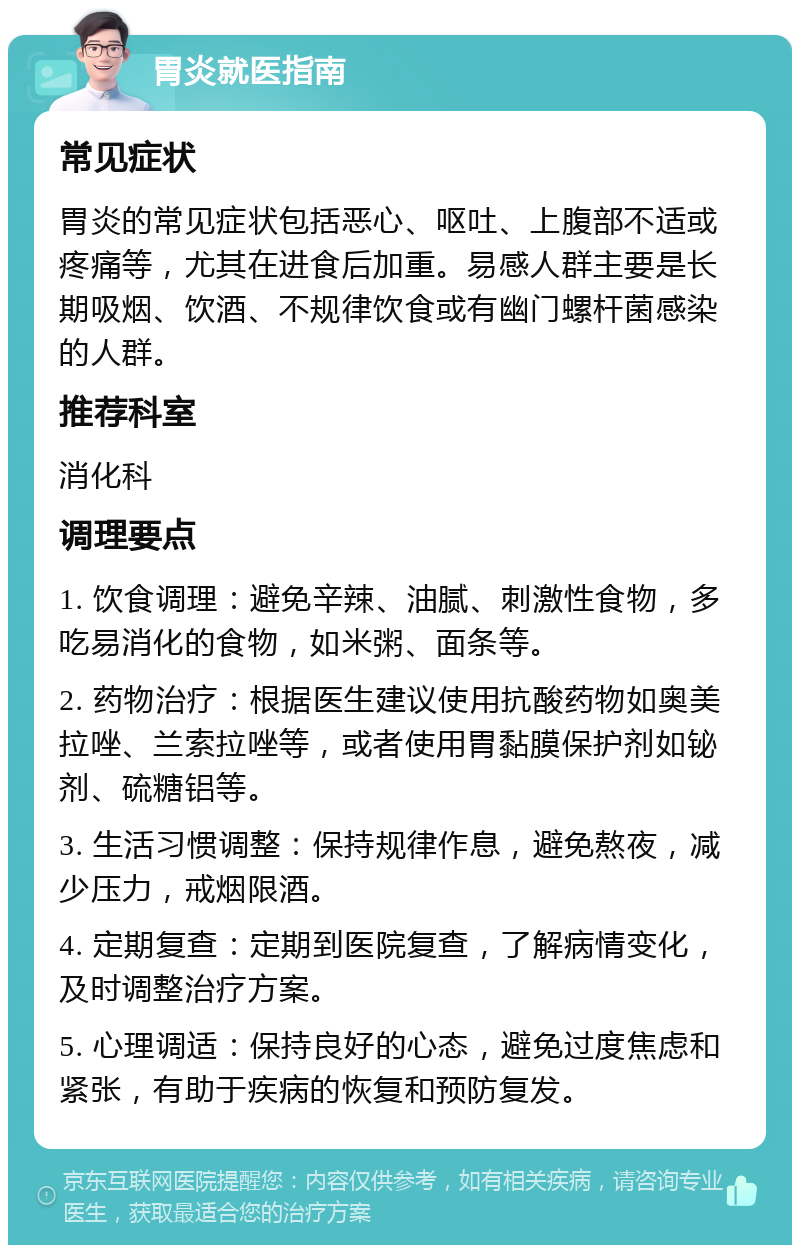 胃炎就医指南 常见症状 胃炎的常见症状包括恶心、呕吐、上腹部不适或疼痛等，尤其在进食后加重。易感人群主要是长期吸烟、饮酒、不规律饮食或有幽门螺杆菌感染的人群。 推荐科室 消化科 调理要点 1. 饮食调理：避免辛辣、油腻、刺激性食物，多吃易消化的食物，如米粥、面条等。 2. 药物治疗：根据医生建议使用抗酸药物如奥美拉唑、兰索拉唑等，或者使用胃黏膜保护剂如铋剂、硫糖铝等。 3. 生活习惯调整：保持规律作息，避免熬夜，减少压力，戒烟限酒。 4. 定期复查：定期到医院复查，了解病情变化，及时调整治疗方案。 5. 心理调适：保持良好的心态，避免过度焦虑和紧张，有助于疾病的恢复和预防复发。