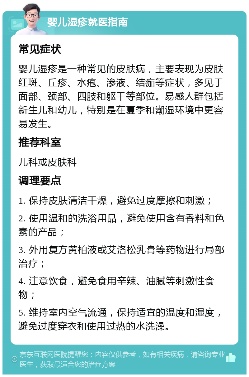 婴儿湿疹就医指南 常见症状 婴儿湿疹是一种常见的皮肤病，主要表现为皮肤红斑、丘疹、水疱、渗液、结痂等症状，多见于面部、颈部、四肢和躯干等部位。易感人群包括新生儿和幼儿，特别是在夏季和潮湿环境中更容易发生。 推荐科室 儿科或皮肤科 调理要点 1. 保持皮肤清洁干燥，避免过度摩擦和刺激； 2. 使用温和的洗浴用品，避免使用含有香料和色素的产品； 3. 外用复方黄柏液或艾洛松乳膏等药物进行局部治疗； 4. 注意饮食，避免食用辛辣、油腻等刺激性食物； 5. 维持室内空气流通，保持适宜的温度和湿度，避免过度穿衣和使用过热的水洗澡。