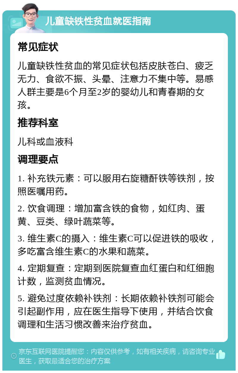 儿童缺铁性贫血就医指南 常见症状 儿童缺铁性贫血的常见症状包括皮肤苍白、疲乏无力、食欲不振、头晕、注意力不集中等。易感人群主要是6个月至2岁的婴幼儿和青春期的女孩。 推荐科室 儿科或血液科 调理要点 1. 补充铁元素：可以服用右旋糖酐铁等铁剂，按照医嘱用药。 2. 饮食调理：增加富含铁的食物，如红肉、蛋黄、豆类、绿叶蔬菜等。 3. 维生素C的摄入：维生素C可以促进铁的吸收，多吃富含维生素C的水果和蔬菜。 4. 定期复查：定期到医院复查血红蛋白和红细胞计数，监测贫血情况。 5. 避免过度依赖补铁剂：长期依赖补铁剂可能会引起副作用，应在医生指导下使用，并结合饮食调理和生活习惯改善来治疗贫血。