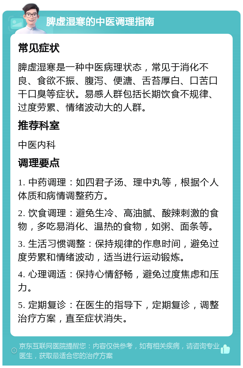 脾虚湿寒的中医调理指南 常见症状 脾虚湿寒是一种中医病理状态，常见于消化不良、食欲不振、腹泻、便溏、舌苔厚白、口苦口干口臭等症状。易感人群包括长期饮食不规律、过度劳累、情绪波动大的人群。 推荐科室 中医内科 调理要点 1. 中药调理：如四君子汤、理中丸等，根据个人体质和病情调整药方。 2. 饮食调理：避免生冷、高油腻、酸辣刺激的食物，多吃易消化、温热的食物，如粥、面条等。 3. 生活习惯调整：保持规律的作息时间，避免过度劳累和情绪波动，适当进行运动锻炼。 4. 心理调适：保持心情舒畅，避免过度焦虑和压力。 5. 定期复诊：在医生的指导下，定期复诊，调整治疗方案，直至症状消失。