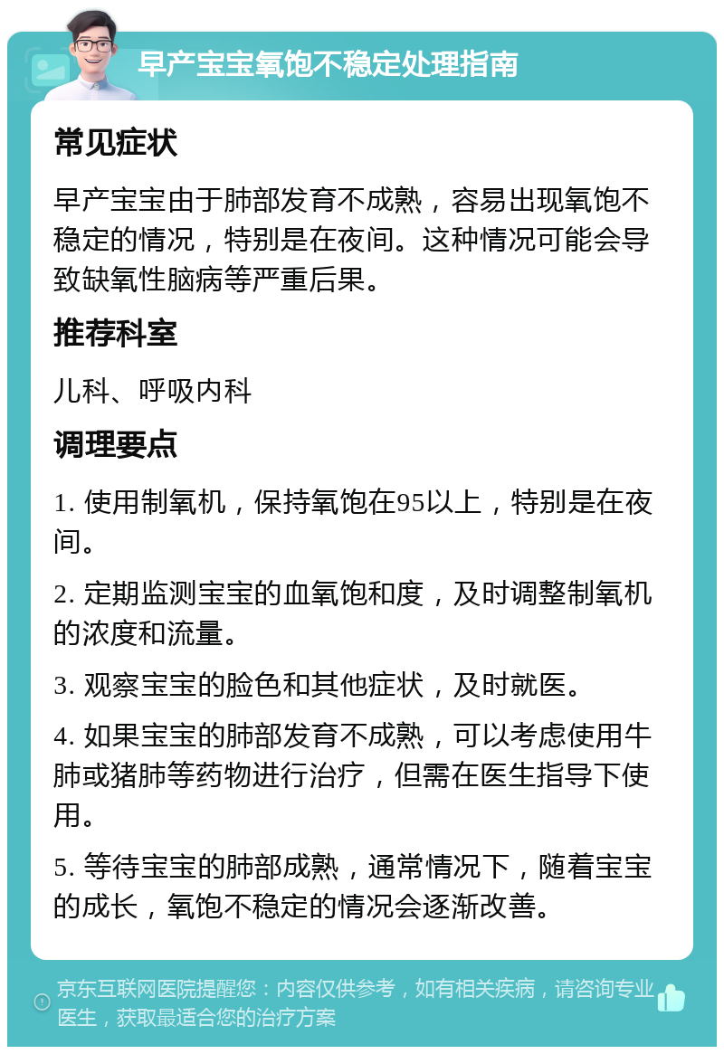 早产宝宝氧饱不稳定处理指南 常见症状 早产宝宝由于肺部发育不成熟，容易出现氧饱不稳定的情况，特别是在夜间。这种情况可能会导致缺氧性脑病等严重后果。 推荐科室 儿科、呼吸内科 调理要点 1. 使用制氧机，保持氧饱在95以上，特别是在夜间。 2. 定期监测宝宝的血氧饱和度，及时调整制氧机的浓度和流量。 3. 观察宝宝的脸色和其他症状，及时就医。 4. 如果宝宝的肺部发育不成熟，可以考虑使用牛肺或猪肺等药物进行治疗，但需在医生指导下使用。 5. 等待宝宝的肺部成熟，通常情况下，随着宝宝的成长，氧饱不稳定的情况会逐渐改善。