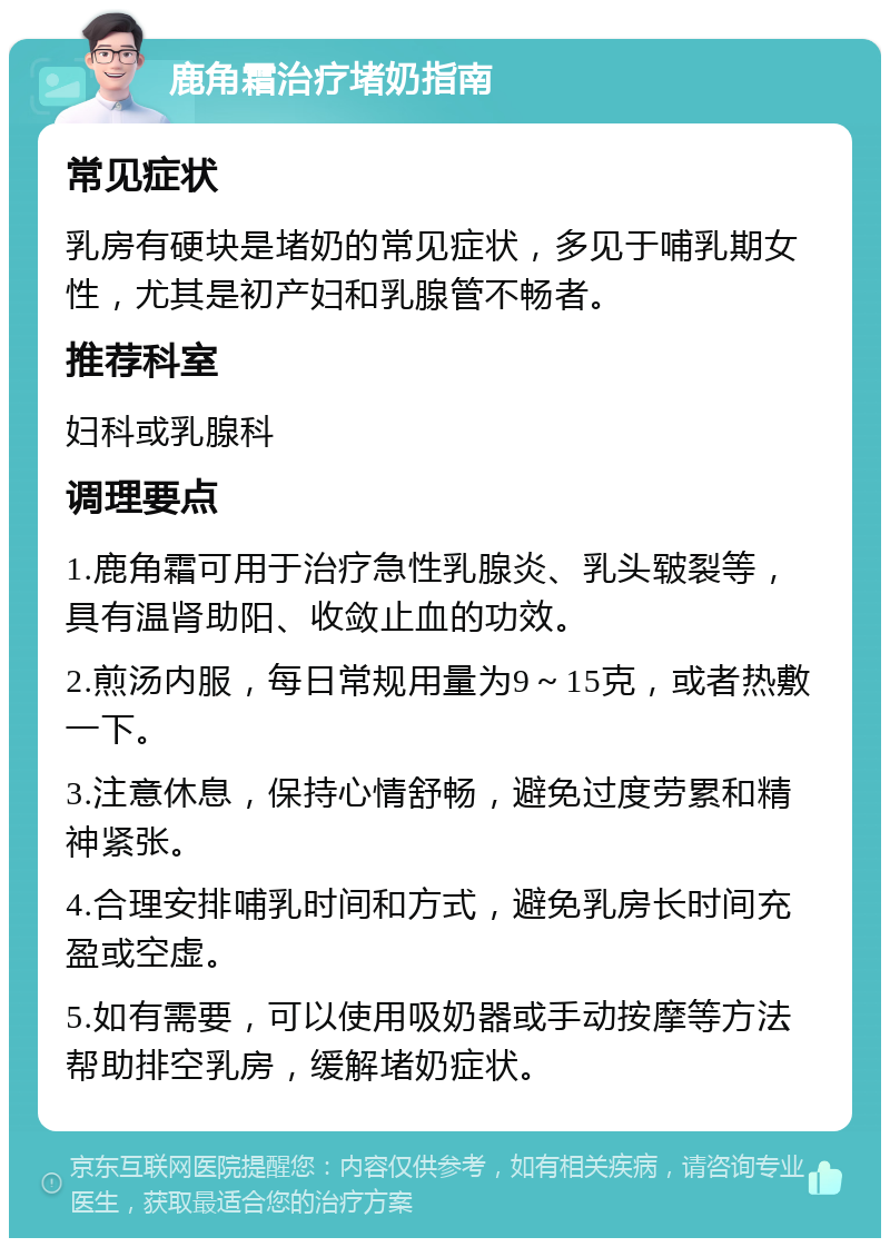 鹿角霜治疗堵奶指南 常见症状 乳房有硬块是堵奶的常见症状，多见于哺乳期女性，尤其是初产妇和乳腺管不畅者。 推荐科室 妇科或乳腺科 调理要点 1.鹿角霜可用于治疗急性乳腺炎、乳头皲裂等，具有温肾助阳、收敛止血的功效。 2.煎汤内服，每日常规用量为9～15克，或者热敷一下。 3.注意休息，保持心情舒畅，避免过度劳累和精神紧张。 4.合理安排哺乳时间和方式，避免乳房长时间充盈或空虚。 5.如有需要，可以使用吸奶器或手动按摩等方法帮助排空乳房，缓解堵奶症状。