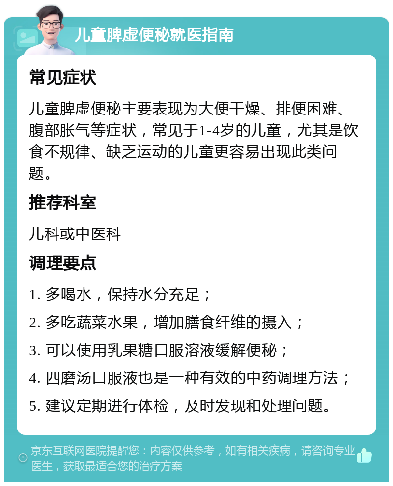 儿童脾虚便秘就医指南 常见症状 儿童脾虚便秘主要表现为大便干燥、排便困难、腹部胀气等症状，常见于1-4岁的儿童，尤其是饮食不规律、缺乏运动的儿童更容易出现此类问题。 推荐科室 儿科或中医科 调理要点 1. 多喝水，保持水分充足； 2. 多吃蔬菜水果，增加膳食纤维的摄入； 3. 可以使用乳果糖口服溶液缓解便秘； 4. 四磨汤口服液也是一种有效的中药调理方法； 5. 建议定期进行体检，及时发现和处理问题。