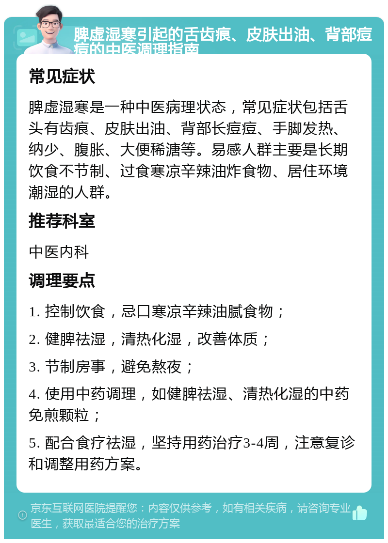 脾虚湿寒引起的舌齿痕、皮肤出油、背部痘痘的中医调理指南 常见症状 脾虚湿寒是一种中医病理状态，常见症状包括舌头有齿痕、皮肤出油、背部长痘痘、手脚发热、纳少、腹胀、大便稀溏等。易感人群主要是长期饮食不节制、过食寒凉辛辣油炸食物、居住环境潮湿的人群。 推荐科室 中医内科 调理要点 1. 控制饮食，忌口寒凉辛辣油腻食物； 2. 健脾祛湿，清热化湿，改善体质； 3. 节制房事，避免熬夜； 4. 使用中药调理，如健脾祛湿、清热化湿的中药免煎颗粒； 5. 配合食疗祛湿，坚持用药治疗3-4周，注意复诊和调整用药方案。