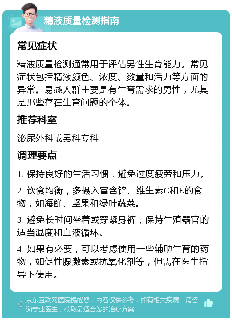 精液质量检测指南 常见症状 精液质量检测通常用于评估男性生育能力。常见症状包括精液颜色、浓度、数量和活力等方面的异常。易感人群主要是有生育需求的男性，尤其是那些存在生育问题的个体。 推荐科室 泌尿外科或男科专科 调理要点 1. 保持良好的生活习惯，避免过度疲劳和压力。 2. 饮食均衡，多摄入富含锌、维生素C和E的食物，如海鲜、坚果和绿叶蔬菜。 3. 避免长时间坐着或穿紧身裤，保持生殖器官的适当温度和血液循环。 4. 如果有必要，可以考虑使用一些辅助生育的药物，如促性腺激素或抗氧化剂等，但需在医生指导下使用。