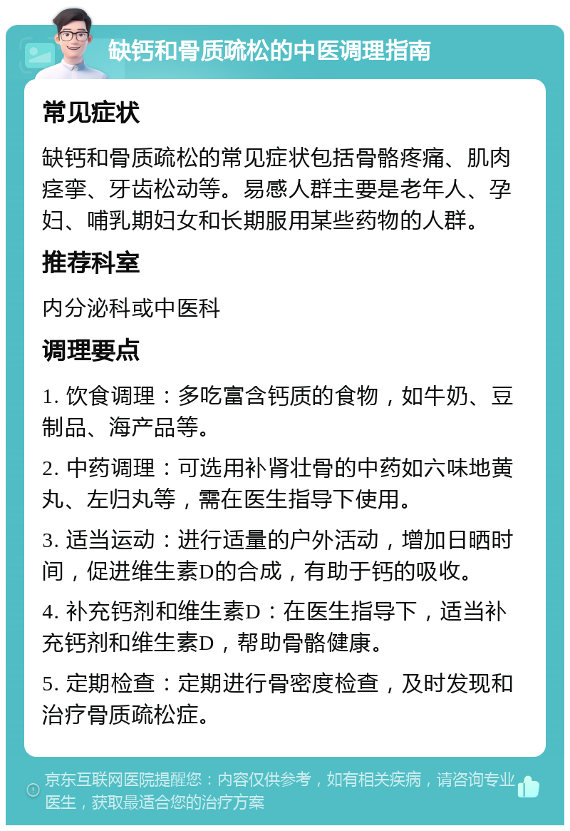 缺钙和骨质疏松的中医调理指南 常见症状 缺钙和骨质疏松的常见症状包括骨骼疼痛、肌肉痉挛、牙齿松动等。易感人群主要是老年人、孕妇、哺乳期妇女和长期服用某些药物的人群。 推荐科室 内分泌科或中医科 调理要点 1. 饮食调理：多吃富含钙质的食物，如牛奶、豆制品、海产品等。 2. 中药调理：可选用补肾壮骨的中药如六味地黄丸、左归丸等，需在医生指导下使用。 3. 适当运动：进行适量的户外活动，增加日晒时间，促进维生素D的合成，有助于钙的吸收。 4. 补充钙剂和维生素D：在医生指导下，适当补充钙剂和维生素D，帮助骨骼健康。 5. 定期检查：定期进行骨密度检查，及时发现和治疗骨质疏松症。