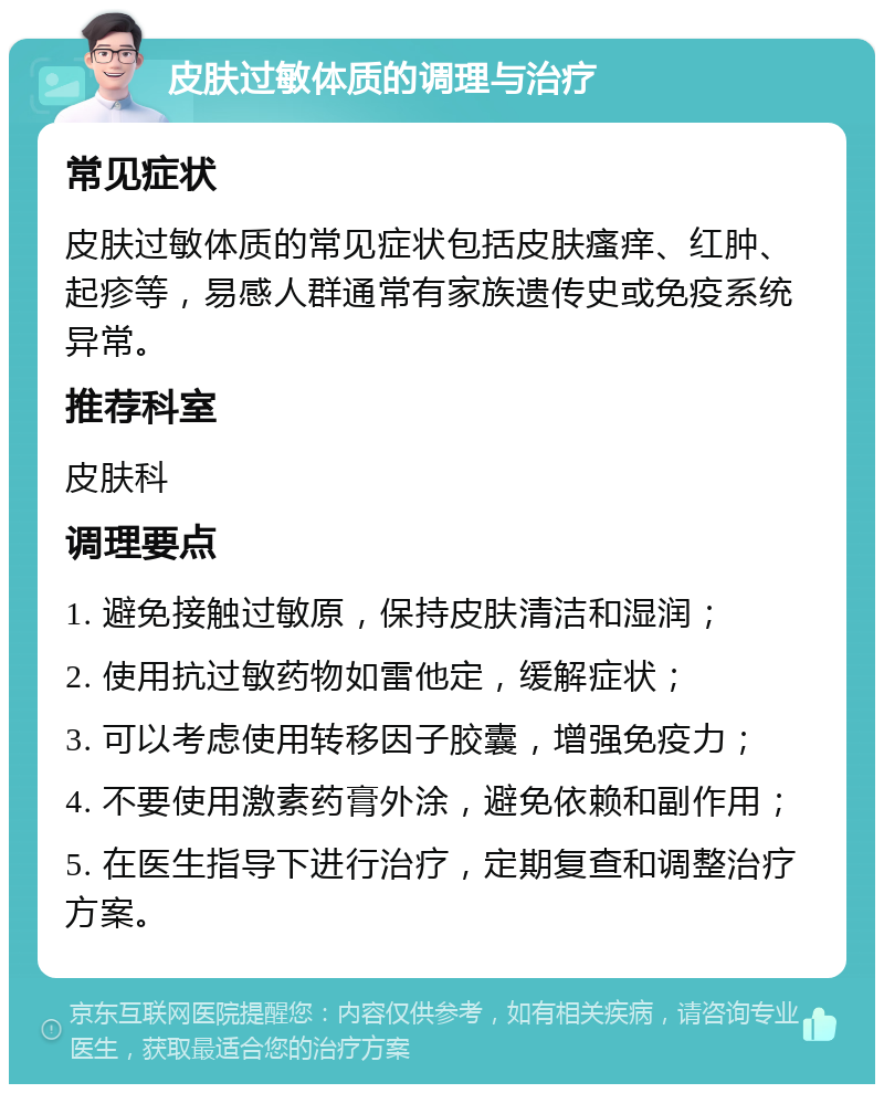 皮肤过敏体质的调理与治疗 常见症状 皮肤过敏体质的常见症状包括皮肤瘙痒、红肿、起疹等，易感人群通常有家族遗传史或免疫系统异常。 推荐科室 皮肤科 调理要点 1. 避免接触过敏原，保持皮肤清洁和湿润； 2. 使用抗过敏药物如雷他定，缓解症状； 3. 可以考虑使用转移因子胶囊，增强免疫力； 4. 不要使用激素药膏外涂，避免依赖和副作用； 5. 在医生指导下进行治疗，定期复查和调整治疗方案。