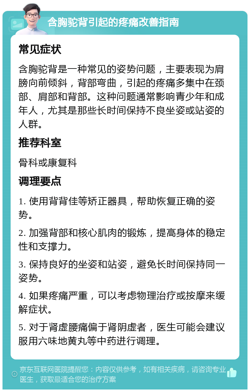 含胸驼背引起的疼痛改善指南 常见症状 含胸驼背是一种常见的姿势问题，主要表现为肩膀向前倾斜，背部弯曲，引起的疼痛多集中在颈部、肩部和背部。这种问题通常影响青少年和成年人，尤其是那些长时间保持不良坐姿或站姿的人群。 推荐科室 骨科或康复科 调理要点 1. 使用背背佳等矫正器具，帮助恢复正确的姿势。 2. 加强背部和核心肌肉的锻炼，提高身体的稳定性和支撑力。 3. 保持良好的坐姿和站姿，避免长时间保持同一姿势。 4. 如果疼痛严重，可以考虑物理治疗或按摩来缓解症状。 5. 对于肾虚腰痛偏于肾阴虚者，医生可能会建议服用六味地黄丸等中药进行调理。