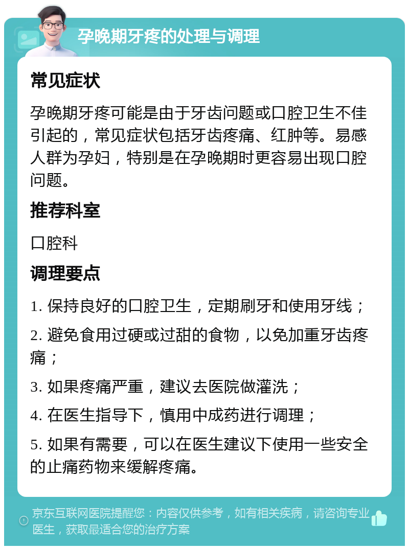 孕晚期牙疼的处理与调理 常见症状 孕晚期牙疼可能是由于牙齿问题或口腔卫生不佳引起的，常见症状包括牙齿疼痛、红肿等。易感人群为孕妇，特别是在孕晚期时更容易出现口腔问题。 推荐科室 口腔科 调理要点 1. 保持良好的口腔卫生，定期刷牙和使用牙线； 2. 避免食用过硬或过甜的食物，以免加重牙齿疼痛； 3. 如果疼痛严重，建议去医院做灌洗； 4. 在医生指导下，慎用中成药进行调理； 5. 如果有需要，可以在医生建议下使用一些安全的止痛药物来缓解疼痛。