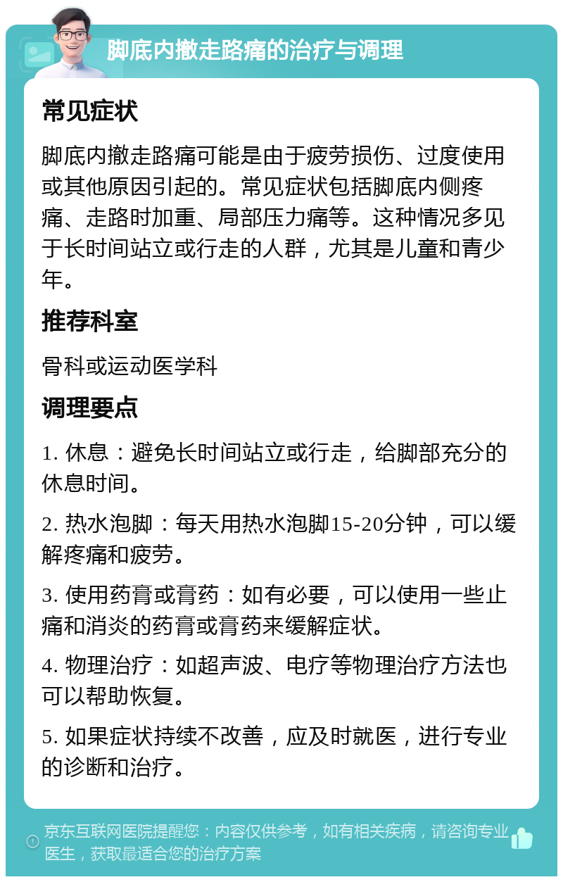 脚底内撤走路痛的治疗与调理 常见症状 脚底内撤走路痛可能是由于疲劳损伤、过度使用或其他原因引起的。常见症状包括脚底内侧疼痛、走路时加重、局部压力痛等。这种情况多见于长时间站立或行走的人群，尤其是儿童和青少年。 推荐科室 骨科或运动医学科 调理要点 1. 休息：避免长时间站立或行走，给脚部充分的休息时间。 2. 热水泡脚：每天用热水泡脚15-20分钟，可以缓解疼痛和疲劳。 3. 使用药膏或膏药：如有必要，可以使用一些止痛和消炎的药膏或膏药来缓解症状。 4. 物理治疗：如超声波、电疗等物理治疗方法也可以帮助恢复。 5. 如果症状持续不改善，应及时就医，进行专业的诊断和治疗。