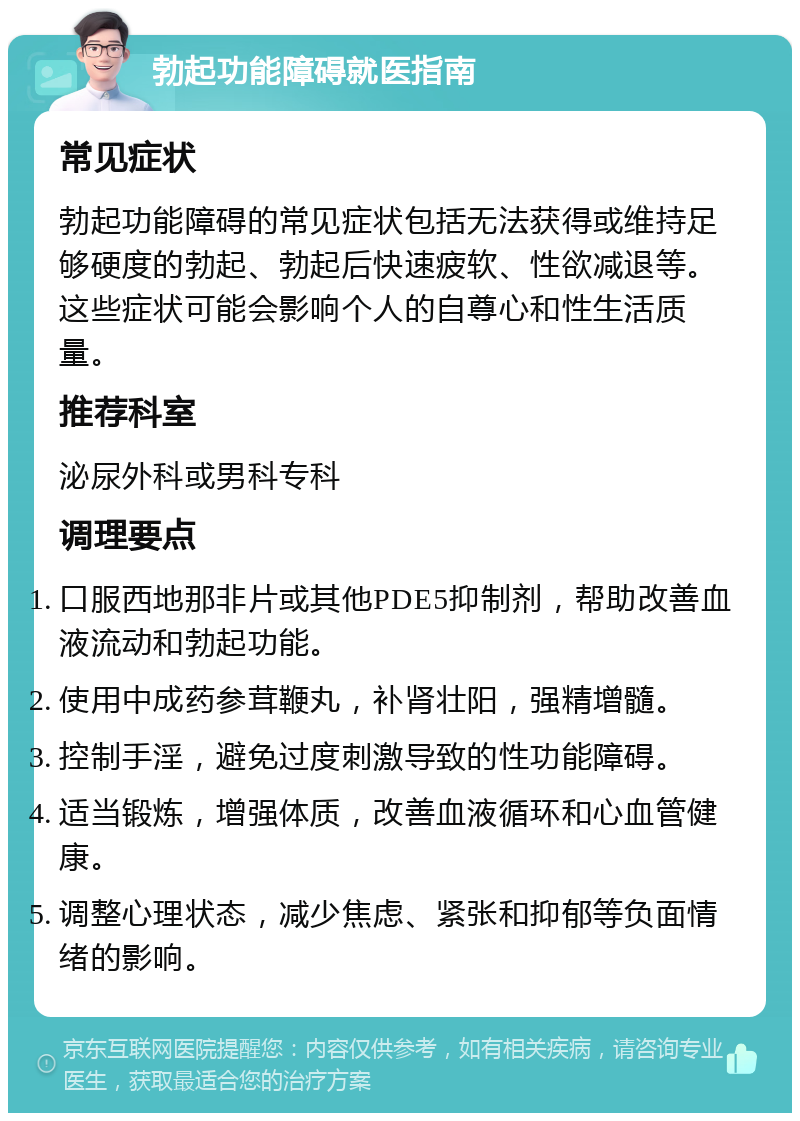 勃起功能障碍就医指南 常见症状 勃起功能障碍的常见症状包括无法获得或维持足够硬度的勃起、勃起后快速疲软、性欲减退等。这些症状可能会影响个人的自尊心和性生活质量。 推荐科室 泌尿外科或男科专科 调理要点 口服西地那非片或其他PDE5抑制剂，帮助改善血液流动和勃起功能。 使用中成药参茸鞭丸，补肾壮阳，强精增髓。 控制手淫，避免过度刺激导致的性功能障碍。 适当锻炼，增强体质，改善血液循环和心血管健康。 调整心理状态，减少焦虑、紧张和抑郁等负面情绪的影响。