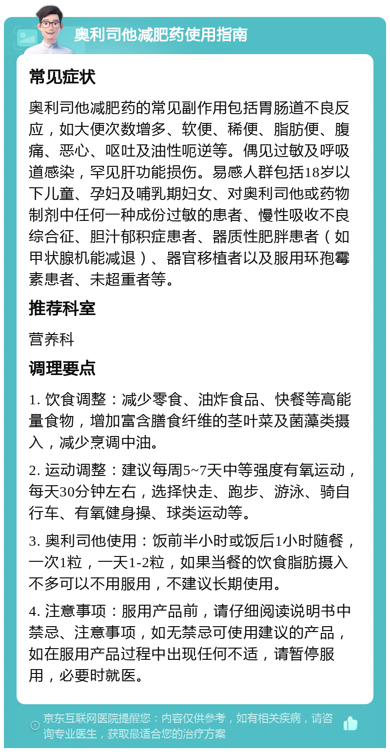 奥利司他减肥药使用指南 常见症状 奥利司他减肥药的常见副作用包括胃肠道不良反应，如大便次数增多、软便、稀便、脂肪便、腹痛、恶心、呕吐及油性呃逆等。偶见过敏及呼吸道感染，罕见肝功能损伤。易感人群包括18岁以下儿童、孕妇及哺乳期妇女、对奥利司他或药物制剂中任何一种成份过敏的患者、慢性吸收不良综合征、胆汁郁积症患者、器质性肥胖患者（如甲状腺机能减退）、器官移植者以及服用环孢霉素患者、未超重者等。 推荐科室 营养科 调理要点 1. 饮食调整：减少零食、油炸食品、快餐等高能量食物，增加富含膳食纤维的茎叶菜及菌藻类摄入，减少烹调中油。 2. 运动调整：建议每周5~7天中等强度有氧运动，每天30分钟左右，选择快走、跑步、游泳、骑自行车、有氧健身操、球类运动等。 3. 奥利司他使用：饭前半小时或饭后1小时随餐，一次1粒，一天1-2粒，如果当餐的饮食脂肪摄入不多可以不用服用，不建议长期使用。 4. 注意事项：服用产品前，请仔细阅读说明书中禁忌、注意事项，如无禁忌可使用建议的产品，如在服用产品过程中出现任何不适，请暂停服用，必要时就医。