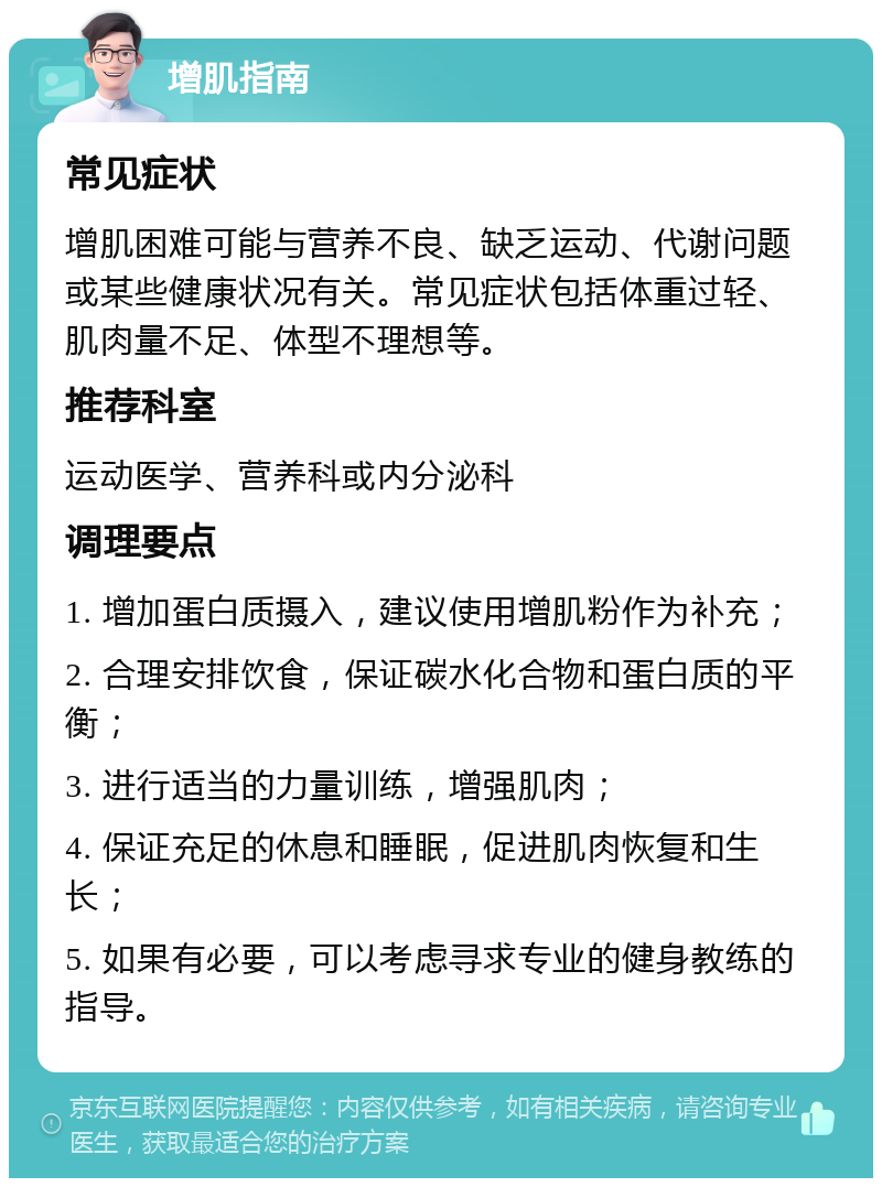 增肌指南 常见症状 增肌困难可能与营养不良、缺乏运动、代谢问题或某些健康状况有关。常见症状包括体重过轻、肌肉量不足、体型不理想等。 推荐科室 运动医学、营养科或内分泌科 调理要点 1. 增加蛋白质摄入，建议使用增肌粉作为补充； 2. 合理安排饮食，保证碳水化合物和蛋白质的平衡； 3. 进行适当的力量训练，增强肌肉； 4. 保证充足的休息和睡眠，促进肌肉恢复和生长； 5. 如果有必要，可以考虑寻求专业的健身教练的指导。