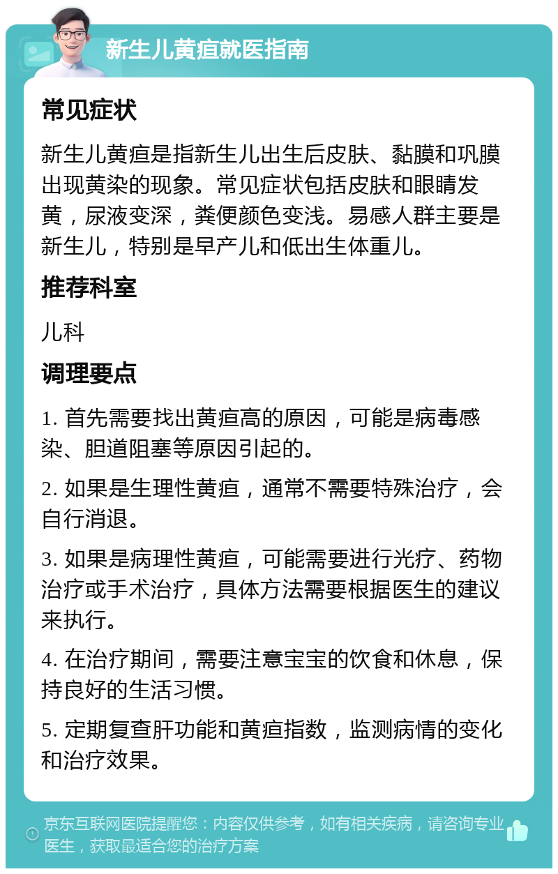 新生儿黄疸就医指南 常见症状 新生儿黄疸是指新生儿出生后皮肤、黏膜和巩膜出现黄染的现象。常见症状包括皮肤和眼睛发黄，尿液变深，粪便颜色变浅。易感人群主要是新生儿，特别是早产儿和低出生体重儿。 推荐科室 儿科 调理要点 1. 首先需要找出黄疸高的原因，可能是病毒感染、胆道阻塞等原因引起的。 2. 如果是生理性黄疸，通常不需要特殊治疗，会自行消退。 3. 如果是病理性黄疸，可能需要进行光疗、药物治疗或手术治疗，具体方法需要根据医生的建议来执行。 4. 在治疗期间，需要注意宝宝的饮食和休息，保持良好的生活习惯。 5. 定期复查肝功能和黄疸指数，监测病情的变化和治疗效果。