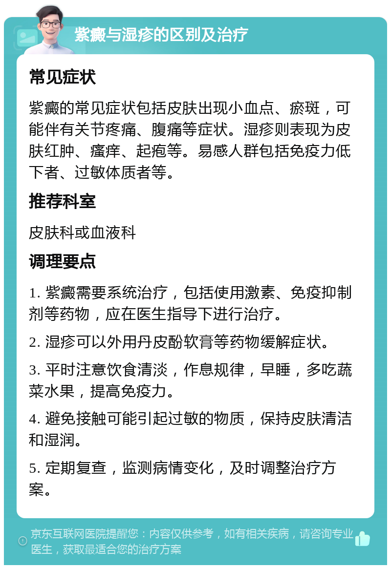 紫癜与湿疹的区别及治疗 常见症状 紫癜的常见症状包括皮肤出现小血点、瘀斑，可能伴有关节疼痛、腹痛等症状。湿疹则表现为皮肤红肿、瘙痒、起疱等。易感人群包括免疫力低下者、过敏体质者等。 推荐科室 皮肤科或血液科 调理要点 1. 紫癜需要系统治疗，包括使用激素、免疫抑制剂等药物，应在医生指导下进行治疗。 2. 湿疹可以外用丹皮酚软膏等药物缓解症状。 3. 平时注意饮食清淡，作息规律，早睡，多吃蔬菜水果，提高免疫力。 4. 避免接触可能引起过敏的物质，保持皮肤清洁和湿润。 5. 定期复查，监测病情变化，及时调整治疗方案。