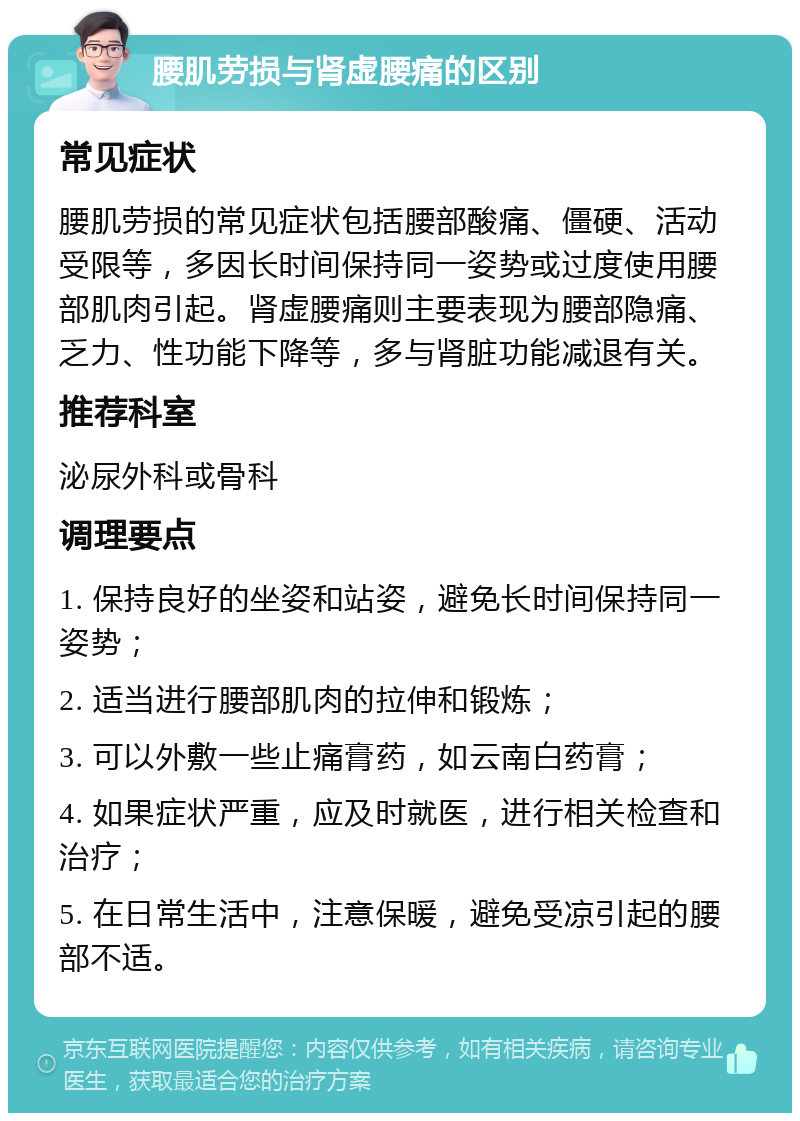 腰肌劳损与肾虚腰痛的区别 常见症状 腰肌劳损的常见症状包括腰部酸痛、僵硬、活动受限等，多因长时间保持同一姿势或过度使用腰部肌肉引起。肾虚腰痛则主要表现为腰部隐痛、乏力、性功能下降等，多与肾脏功能减退有关。 推荐科室 泌尿外科或骨科 调理要点 1. 保持良好的坐姿和站姿，避免长时间保持同一姿势； 2. 适当进行腰部肌肉的拉伸和锻炼； 3. 可以外敷一些止痛膏药，如云南白药膏； 4. 如果症状严重，应及时就医，进行相关检查和治疗； 5. 在日常生活中，注意保暖，避免受凉引起的腰部不适。