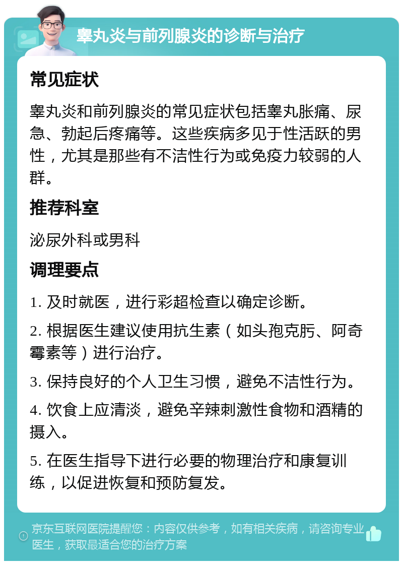 睾丸炎与前列腺炎的诊断与治疗 常见症状 睾丸炎和前列腺炎的常见症状包括睾丸胀痛、尿急、勃起后疼痛等。这些疾病多见于性活跃的男性，尤其是那些有不洁性行为或免疫力较弱的人群。 推荐科室 泌尿外科或男科 调理要点 1. 及时就医，进行彩超检查以确定诊断。 2. 根据医生建议使用抗生素（如头孢克肟、阿奇霉素等）进行治疗。 3. 保持良好的个人卫生习惯，避免不洁性行为。 4. 饮食上应清淡，避免辛辣刺激性食物和酒精的摄入。 5. 在医生指导下进行必要的物理治疗和康复训练，以促进恢复和预防复发。