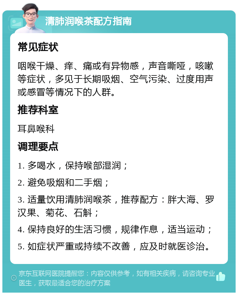 清肺润喉茶配方指南 常见症状 咽喉干燥、痒、痛或有异物感，声音嘶哑，咳嗽等症状，多见于长期吸烟、空气污染、过度用声或感冒等情况下的人群。 推荐科室 耳鼻喉科 调理要点 1. 多喝水，保持喉部湿润； 2. 避免吸烟和二手烟； 3. 适量饮用清肺润喉茶，推荐配方：胖大海、罗汉果、菊花、石斛； 4. 保持良好的生活习惯，规律作息，适当运动； 5. 如症状严重或持续不改善，应及时就医诊治。