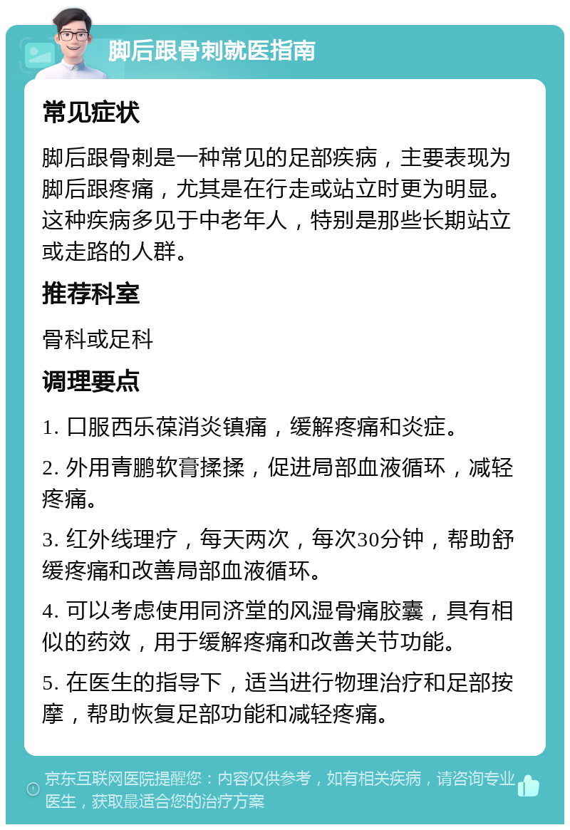 脚后跟骨刺就医指南 常见症状 脚后跟骨刺是一种常见的足部疾病，主要表现为脚后跟疼痛，尤其是在行走或站立时更为明显。这种疾病多见于中老年人，特别是那些长期站立或走路的人群。 推荐科室 骨科或足科 调理要点 1. 口服西乐葆消炎镇痛，缓解疼痛和炎症。 2. 外用青鹏软膏揉揉，促进局部血液循环，减轻疼痛。 3. 红外线理疗，每天两次，每次30分钟，帮助舒缓疼痛和改善局部血液循环。 4. 可以考虑使用同济堂的风湿骨痛胶囊，具有相似的药效，用于缓解疼痛和改善关节功能。 5. 在医生的指导下，适当进行物理治疗和足部按摩，帮助恢复足部功能和减轻疼痛。