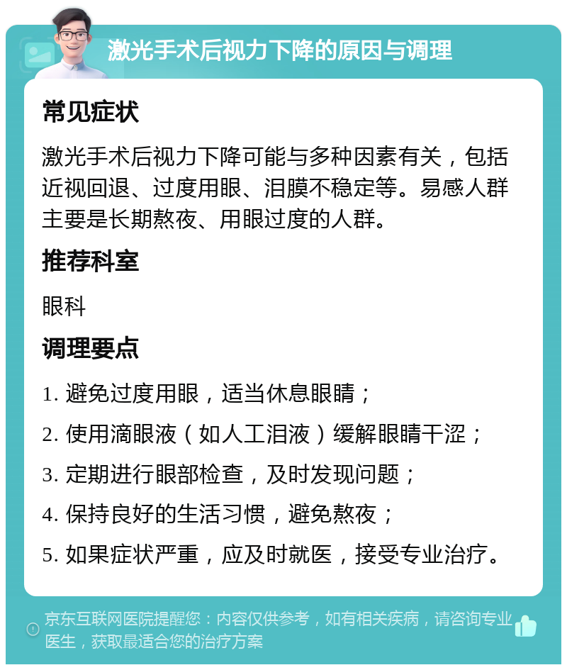 激光手术后视力下降的原因与调理 常见症状 激光手术后视力下降可能与多种因素有关，包括近视回退、过度用眼、泪膜不稳定等。易感人群主要是长期熬夜、用眼过度的人群。 推荐科室 眼科 调理要点 1. 避免过度用眼，适当休息眼睛； 2. 使用滴眼液（如人工泪液）缓解眼睛干涩； 3. 定期进行眼部检查，及时发现问题； 4. 保持良好的生活习惯，避免熬夜； 5. 如果症状严重，应及时就医，接受专业治疗。