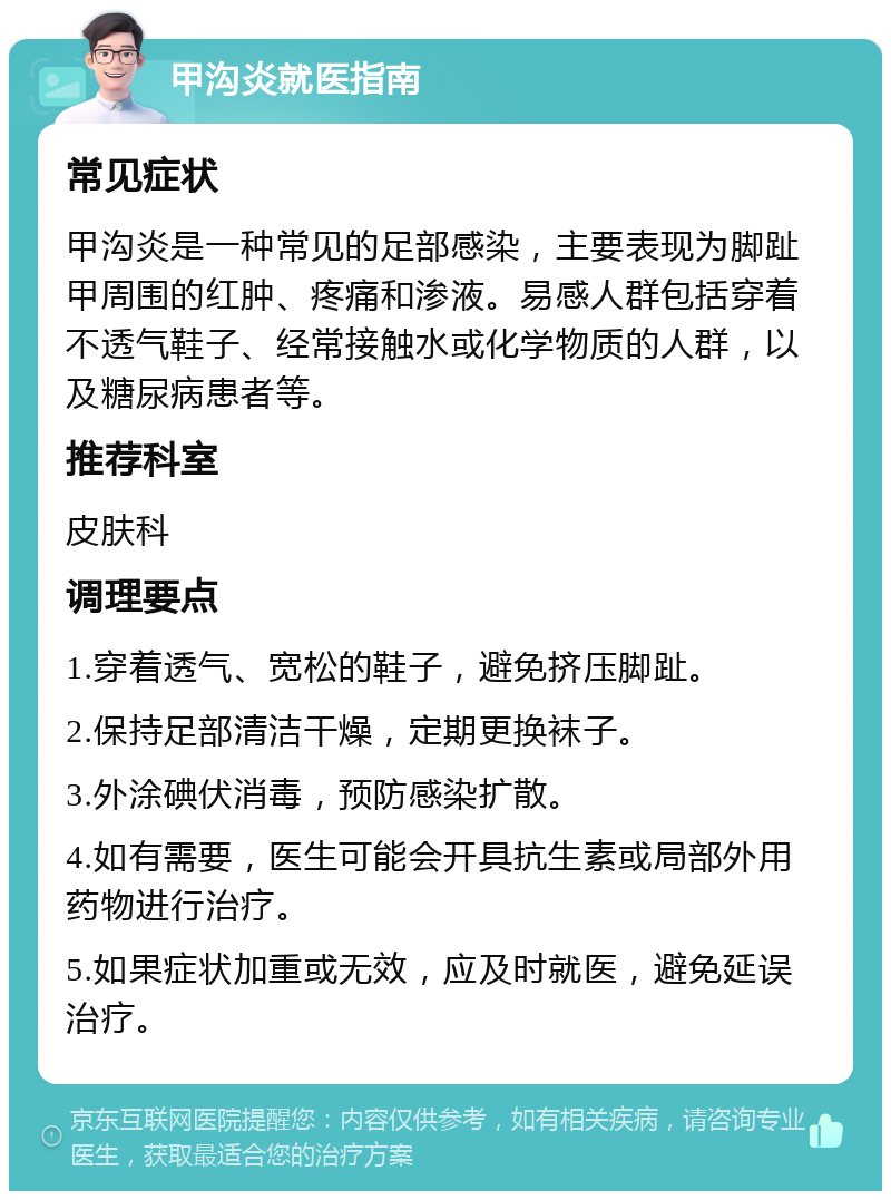 甲沟炎就医指南 常见症状 甲沟炎是一种常见的足部感染，主要表现为脚趾甲周围的红肿、疼痛和渗液。易感人群包括穿着不透气鞋子、经常接触水或化学物质的人群，以及糖尿病患者等。 推荐科室 皮肤科 调理要点 1.穿着透气、宽松的鞋子，避免挤压脚趾。 2.保持足部清洁干燥，定期更换袜子。 3.外涂碘伏消毒，预防感染扩散。 4.如有需要，医生可能会开具抗生素或局部外用药物进行治疗。 5.如果症状加重或无效，应及时就医，避免延误治疗。