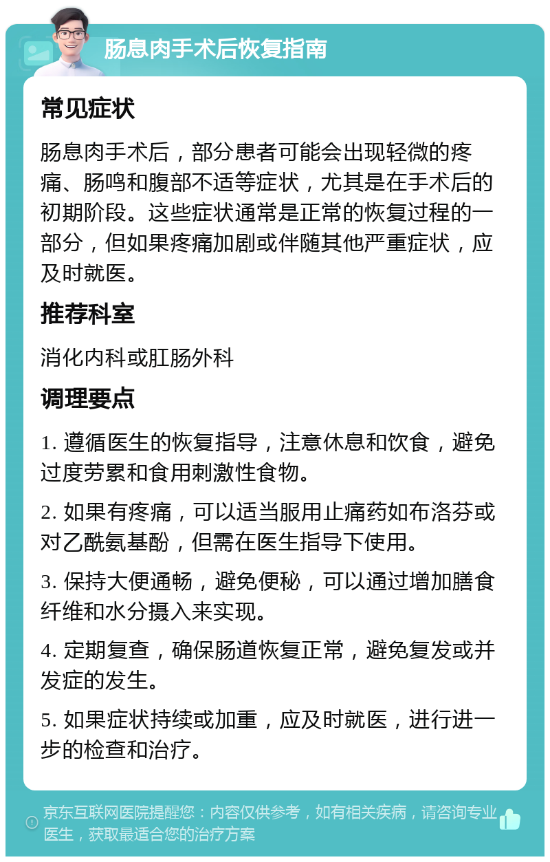 肠息肉手术后恢复指南 常见症状 肠息肉手术后，部分患者可能会出现轻微的疼痛、肠鸣和腹部不适等症状，尤其是在手术后的初期阶段。这些症状通常是正常的恢复过程的一部分，但如果疼痛加剧或伴随其他严重症状，应及时就医。 推荐科室 消化内科或肛肠外科 调理要点 1. 遵循医生的恢复指导，注意休息和饮食，避免过度劳累和食用刺激性食物。 2. 如果有疼痛，可以适当服用止痛药如布洛芬或对乙酰氨基酚，但需在医生指导下使用。 3. 保持大便通畅，避免便秘，可以通过增加膳食纤维和水分摄入来实现。 4. 定期复查，确保肠道恢复正常，避免复发或并发症的发生。 5. 如果症状持续或加重，应及时就医，进行进一步的检查和治疗。