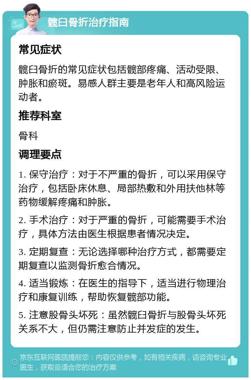 髋臼骨折治疗指南 常见症状 髋臼骨折的常见症状包括髋部疼痛、活动受限、肿胀和瘀斑。易感人群主要是老年人和高风险运动者。 推荐科室 骨科 调理要点 1. 保守治疗：对于不严重的骨折，可以采用保守治疗，包括卧床休息、局部热敷和外用扶他林等药物缓解疼痛和肿胀。 2. 手术治疗：对于严重的骨折，可能需要手术治疗，具体方法由医生根据患者情况决定。 3. 定期复查：无论选择哪种治疗方式，都需要定期复查以监测骨折愈合情况。 4. 适当锻炼：在医生的指导下，适当进行物理治疗和康复训练，帮助恢复髋部功能。 5. 注意股骨头坏死：虽然髋臼骨折与股骨头坏死关系不大，但仍需注意防止并发症的发生。