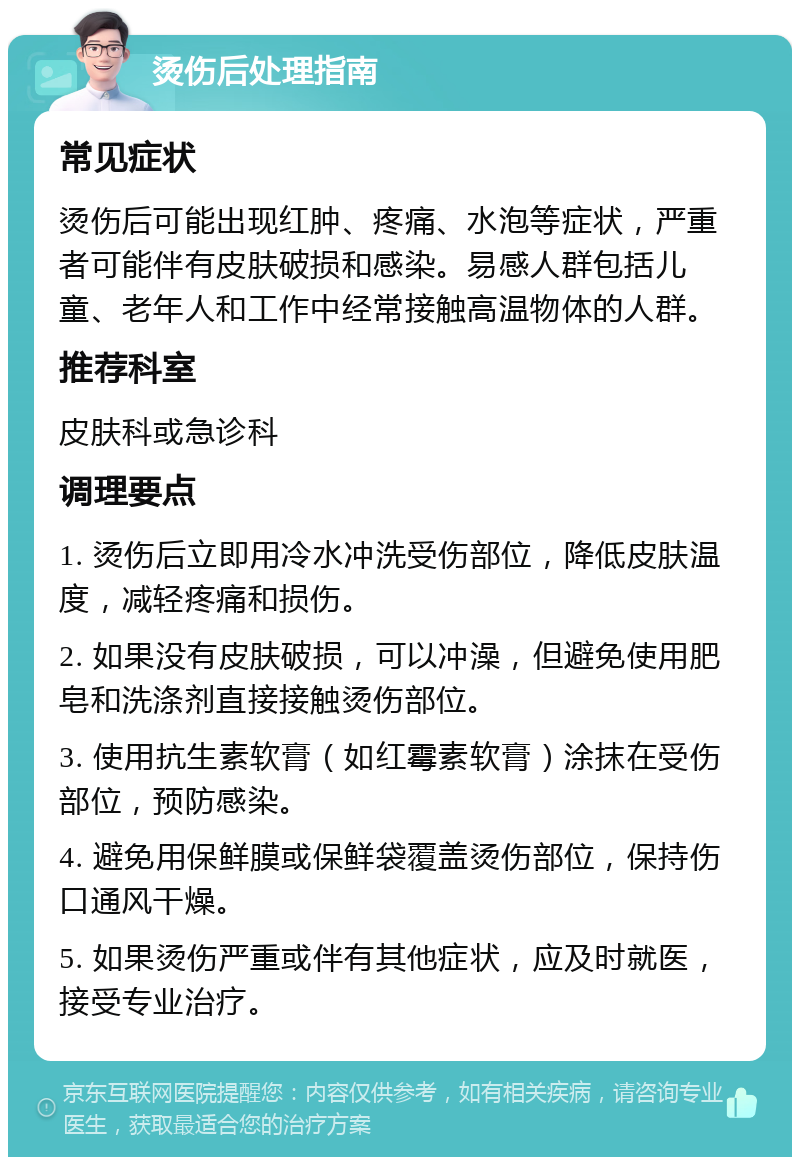 烫伤后处理指南 常见症状 烫伤后可能出现红肿、疼痛、水泡等症状，严重者可能伴有皮肤破损和感染。易感人群包括儿童、老年人和工作中经常接触高温物体的人群。 推荐科室 皮肤科或急诊科 调理要点 1. 烫伤后立即用冷水冲洗受伤部位，降低皮肤温度，减轻疼痛和损伤。 2. 如果没有皮肤破损，可以冲澡，但避免使用肥皂和洗涤剂直接接触烫伤部位。 3. 使用抗生素软膏（如红霉素软膏）涂抹在受伤部位，预防感染。 4. 避免用保鲜膜或保鲜袋覆盖烫伤部位，保持伤口通风干燥。 5. 如果烫伤严重或伴有其他症状，应及时就医，接受专业治疗。