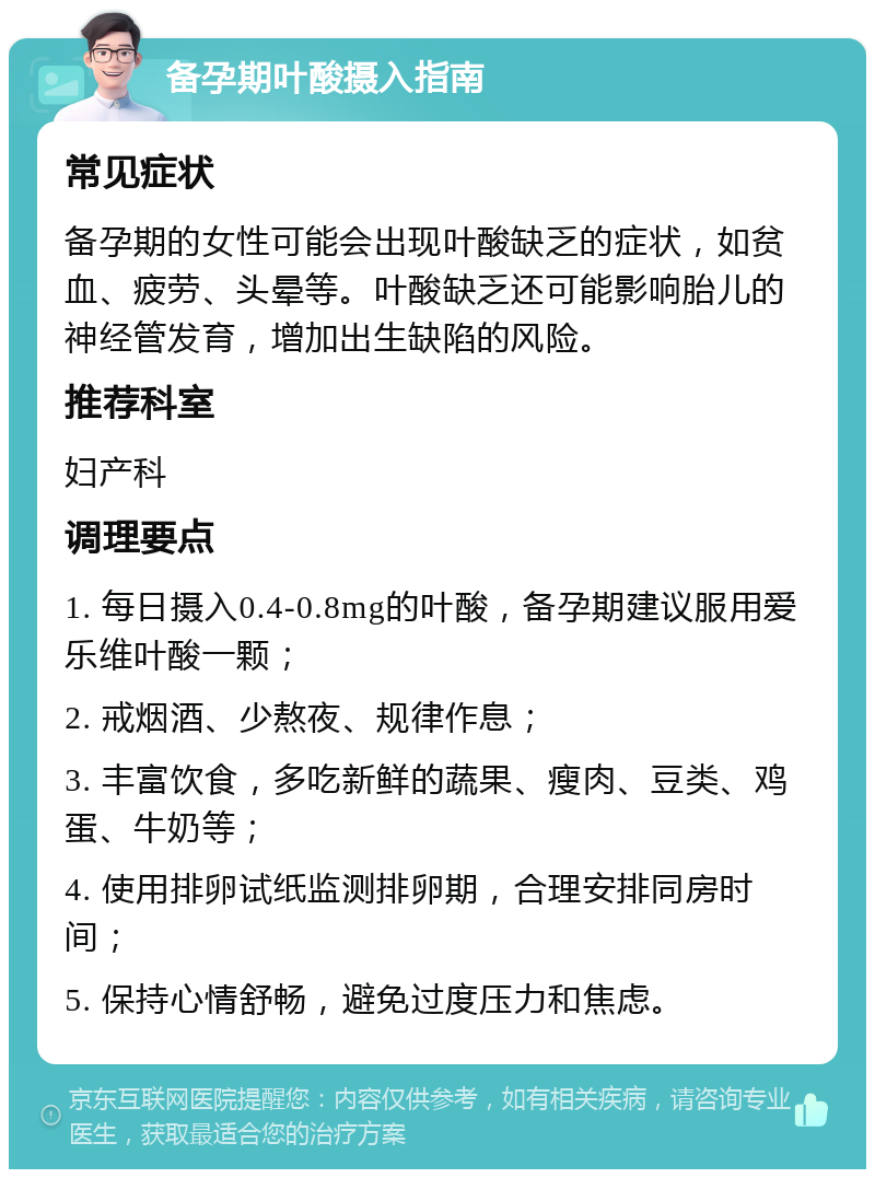 备孕期叶酸摄入指南 常见症状 备孕期的女性可能会出现叶酸缺乏的症状，如贫血、疲劳、头晕等。叶酸缺乏还可能影响胎儿的神经管发育，增加出生缺陷的风险。 推荐科室 妇产科 调理要点 1. 每日摄入0.4-0.8mg的叶酸，备孕期建议服用爱乐维叶酸一颗； 2. 戒烟酒、少熬夜、规律作息； 3. 丰富饮食，多吃新鲜的蔬果、瘦肉、豆类、鸡蛋、牛奶等； 4. 使用排卵试纸监测排卵期，合理安排同房时间； 5. 保持心情舒畅，避免过度压力和焦虑。