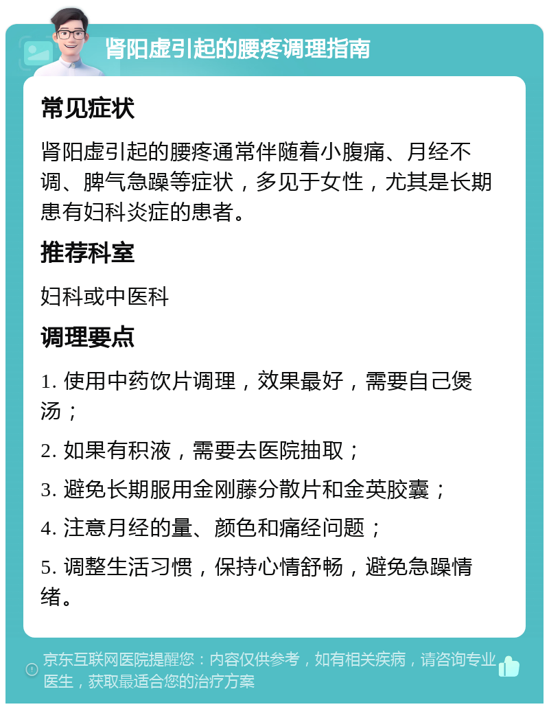 肾阳虚引起的腰疼调理指南 常见症状 肾阳虚引起的腰疼通常伴随着小腹痛、月经不调、脾气急躁等症状，多见于女性，尤其是长期患有妇科炎症的患者。 推荐科室 妇科或中医科 调理要点 1. 使用中药饮片调理，效果最好，需要自己煲汤； 2. 如果有积液，需要去医院抽取； 3. 避免长期服用金刚藤分散片和金英胶囊； 4. 注意月经的量、颜色和痛经问题； 5. 调整生活习惯，保持心情舒畅，避免急躁情绪。