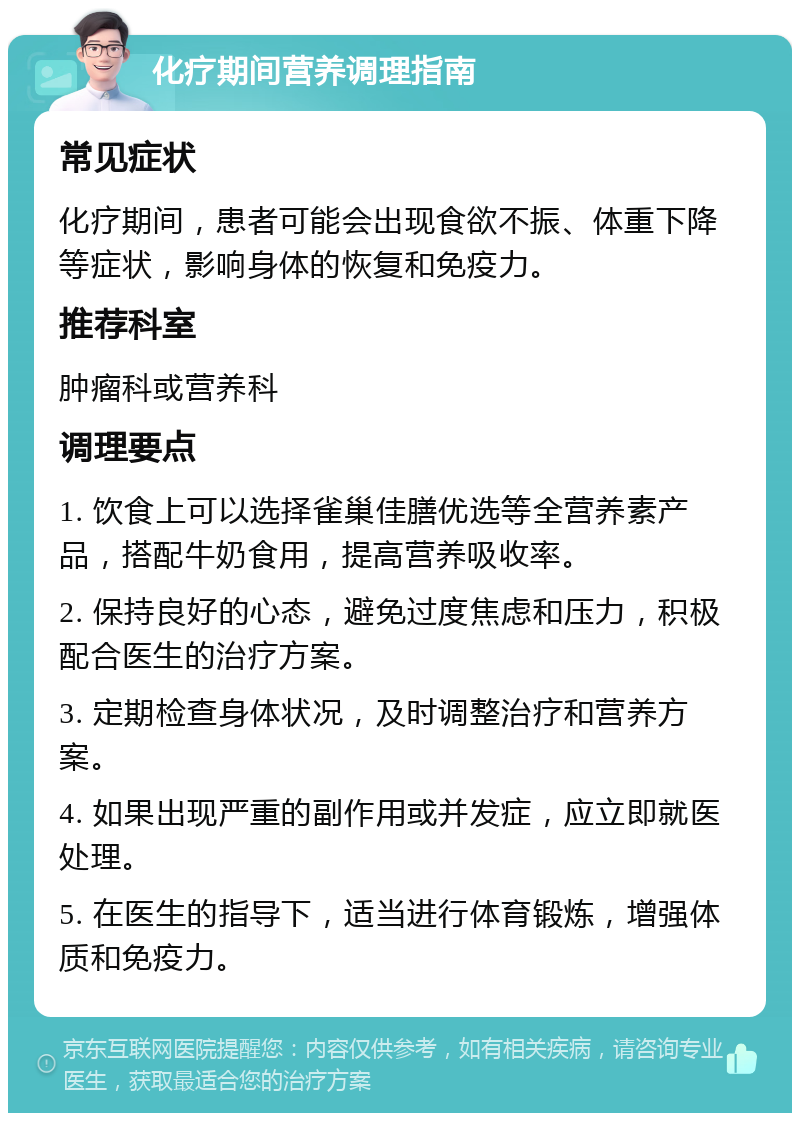 化疗期间营养调理指南 常见症状 化疗期间，患者可能会出现食欲不振、体重下降等症状，影响身体的恢复和免疫力。 推荐科室 肿瘤科或营养科 调理要点 1. 饮食上可以选择雀巢佳膳优选等全营养素产品，搭配牛奶食用，提高营养吸收率。 2. 保持良好的心态，避免过度焦虑和压力，积极配合医生的治疗方案。 3. 定期检查身体状况，及时调整治疗和营养方案。 4. 如果出现严重的副作用或并发症，应立即就医处理。 5. 在医生的指导下，适当进行体育锻炼，增强体质和免疫力。