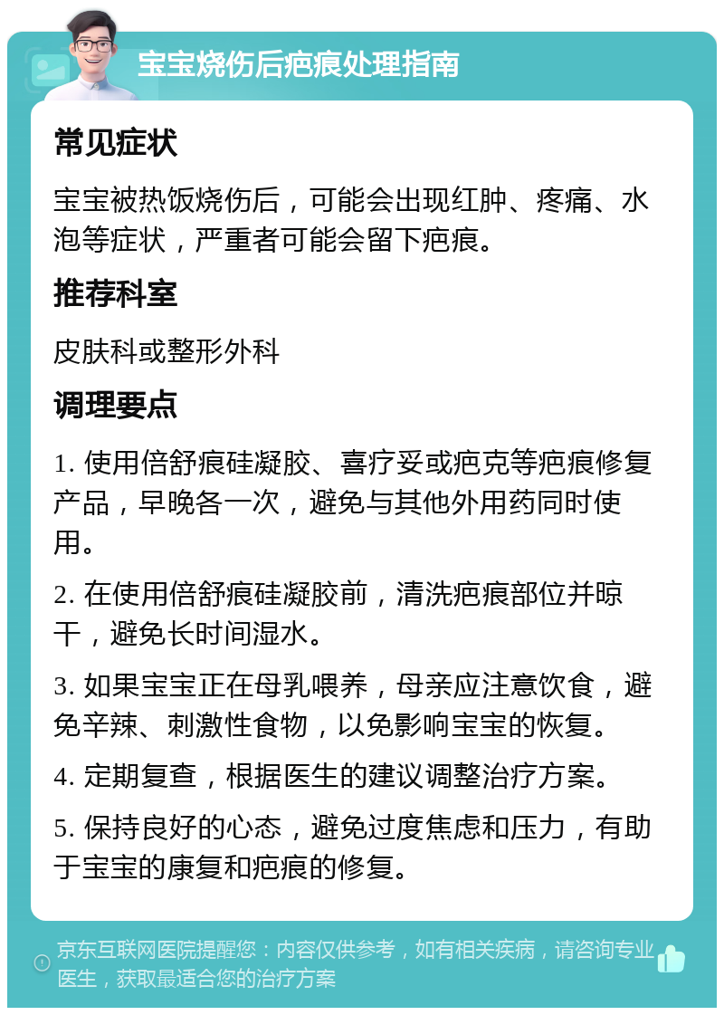 宝宝烧伤后疤痕处理指南 常见症状 宝宝被热饭烧伤后，可能会出现红肿、疼痛、水泡等症状，严重者可能会留下疤痕。 推荐科室 皮肤科或整形外科 调理要点 1. 使用倍舒痕硅凝胶、喜疗妥或疤克等疤痕修复产品，早晚各一次，避免与其他外用药同时使用。 2. 在使用倍舒痕硅凝胶前，清洗疤痕部位并晾干，避免长时间湿水。 3. 如果宝宝正在母乳喂养，母亲应注意饮食，避免辛辣、刺激性食物，以免影响宝宝的恢复。 4. 定期复查，根据医生的建议调整治疗方案。 5. 保持良好的心态，避免过度焦虑和压力，有助于宝宝的康复和疤痕的修复。